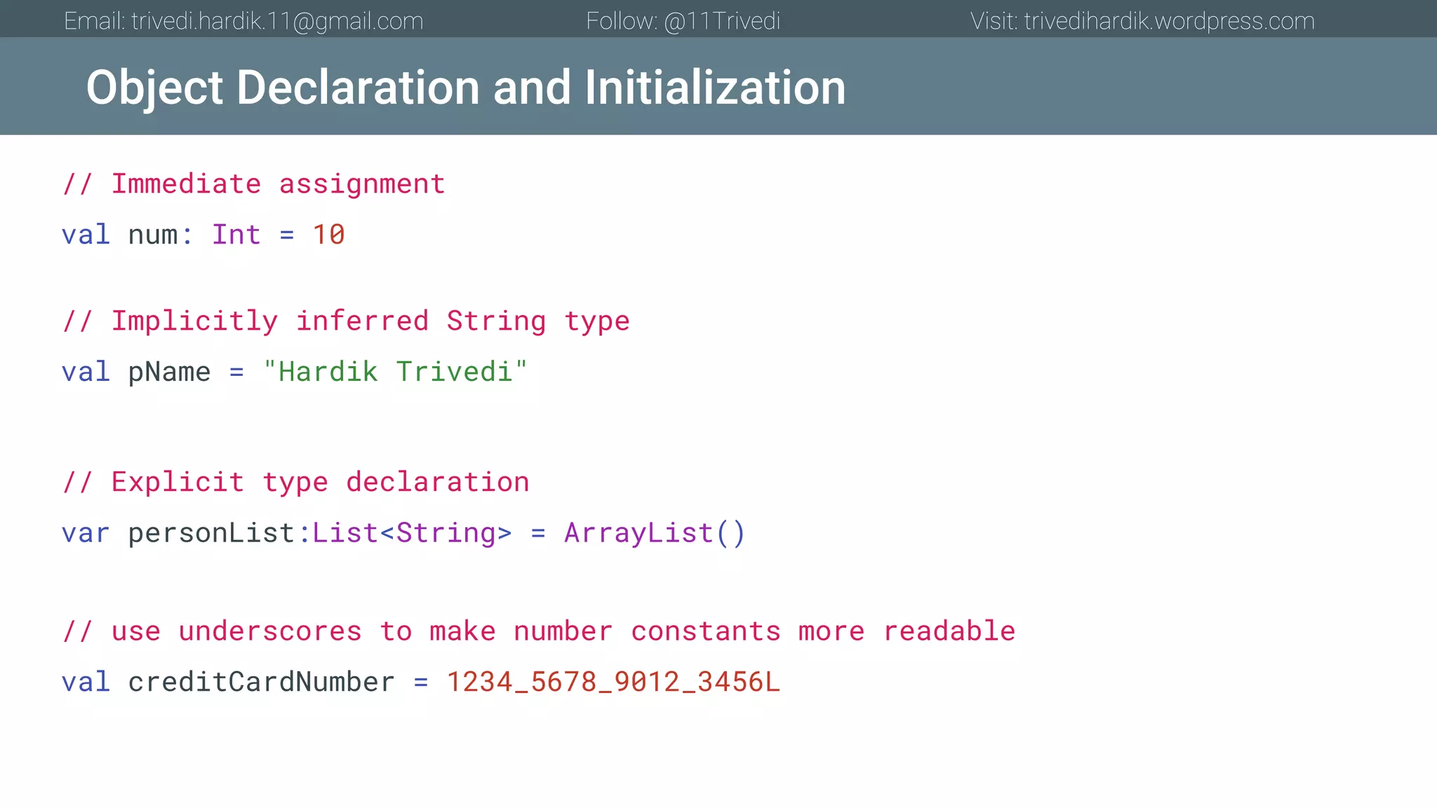 Object Declaration and Initialization Email: trivedi.hardik.11@gmail.com Follow: @11Trivedi Visit: trivedihardik.wordpress.com // Immediate assignment val num: Int = 10 // Implicitly inferred String type val pName = "Hardik Trivedi" // Explicit type declaration var personList:List<String> = ArrayList() // use underscores to make number constants more readable val creditCardNumber = 1234_5678_9012_3456L 