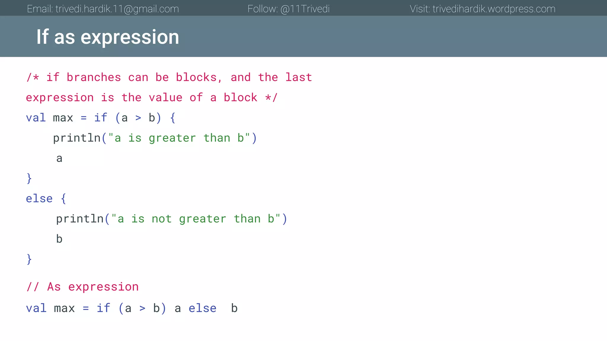 If as expression Email: trivedi.hardik.11@gmail.com Follow: @11Trivedi Visit: trivedihardik.wordpress.com /* if branches can be blocks, and the last expression is the value of a block */ val max = if (a > b) { println("a is greater than b") a } else { println("a is not greater than b") b } // As expression val max = if (a > b) a else b 