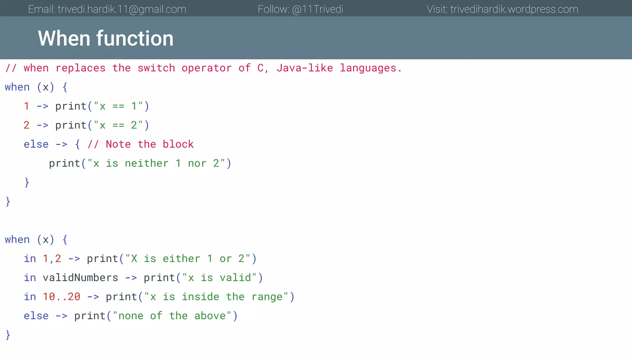 When function Email: trivedi.hardik.11@gmail.com Follow: @11Trivedi Visit: trivedihardik.wordpress.com // when replaces the switch operator of C, Java-like languages. when (x) { 1 -> print("x == 1") 2 -> print("x == 2") else -> { // Note the block print("x is neither 1 nor 2") } } when (x) { in 1,2 -> print("X is either 1 or 2") in validNumbers -> print("x is valid") in 10..20 -> print("x is inside the range") else -> print("none of the above") } 