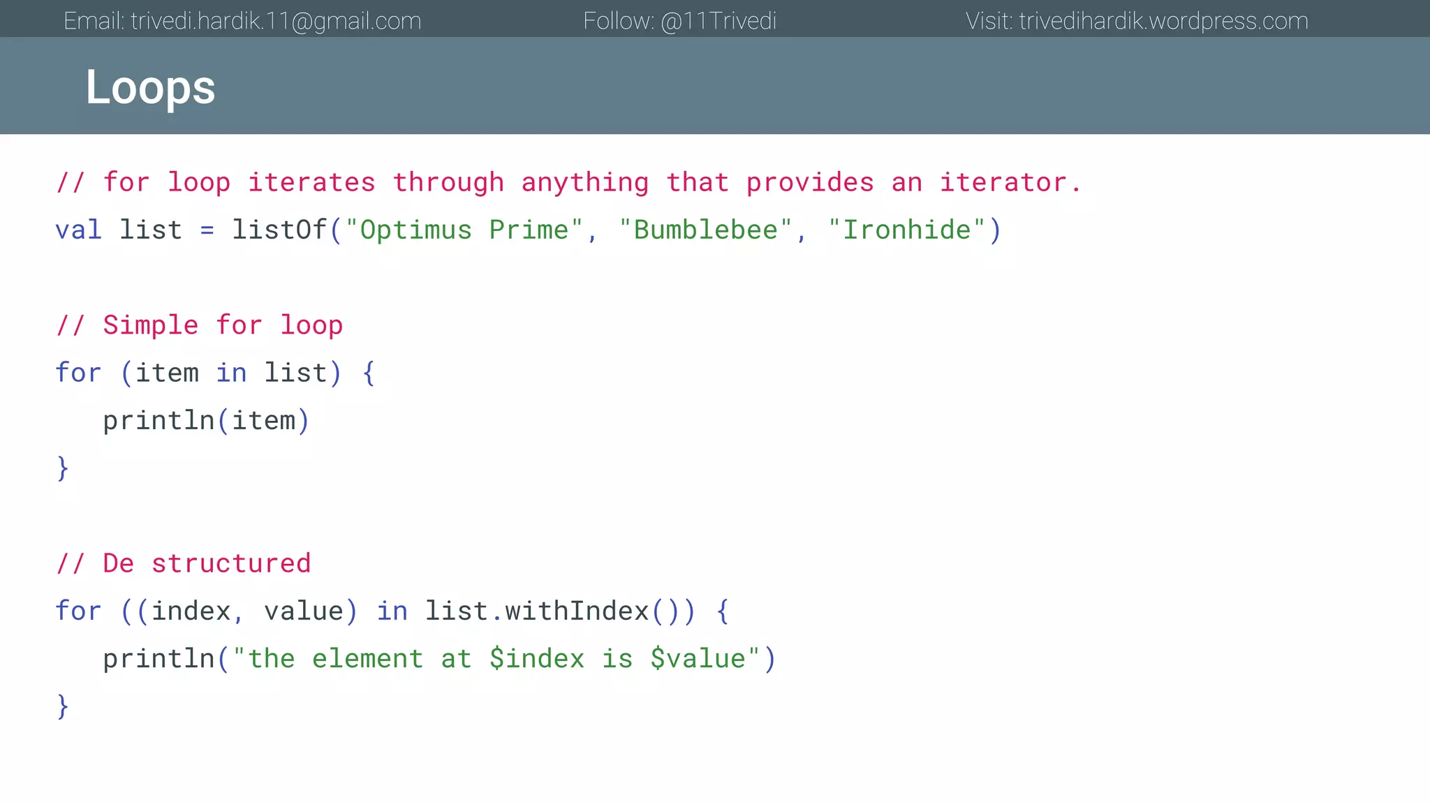 Loops Email: trivedi.hardik.11@gmail.com Follow: @11Trivedi Visit: trivedihardik.wordpress.com // for loop iterates through anything that provides an iterator. val list = listOf("Optimus Prime", "Bumblebee", "Ironhide") // Simple for loop for (item in list) { println(item) } // De structured for ((index, value) in list.withIndex()) { println("the element at $index is $value") } 