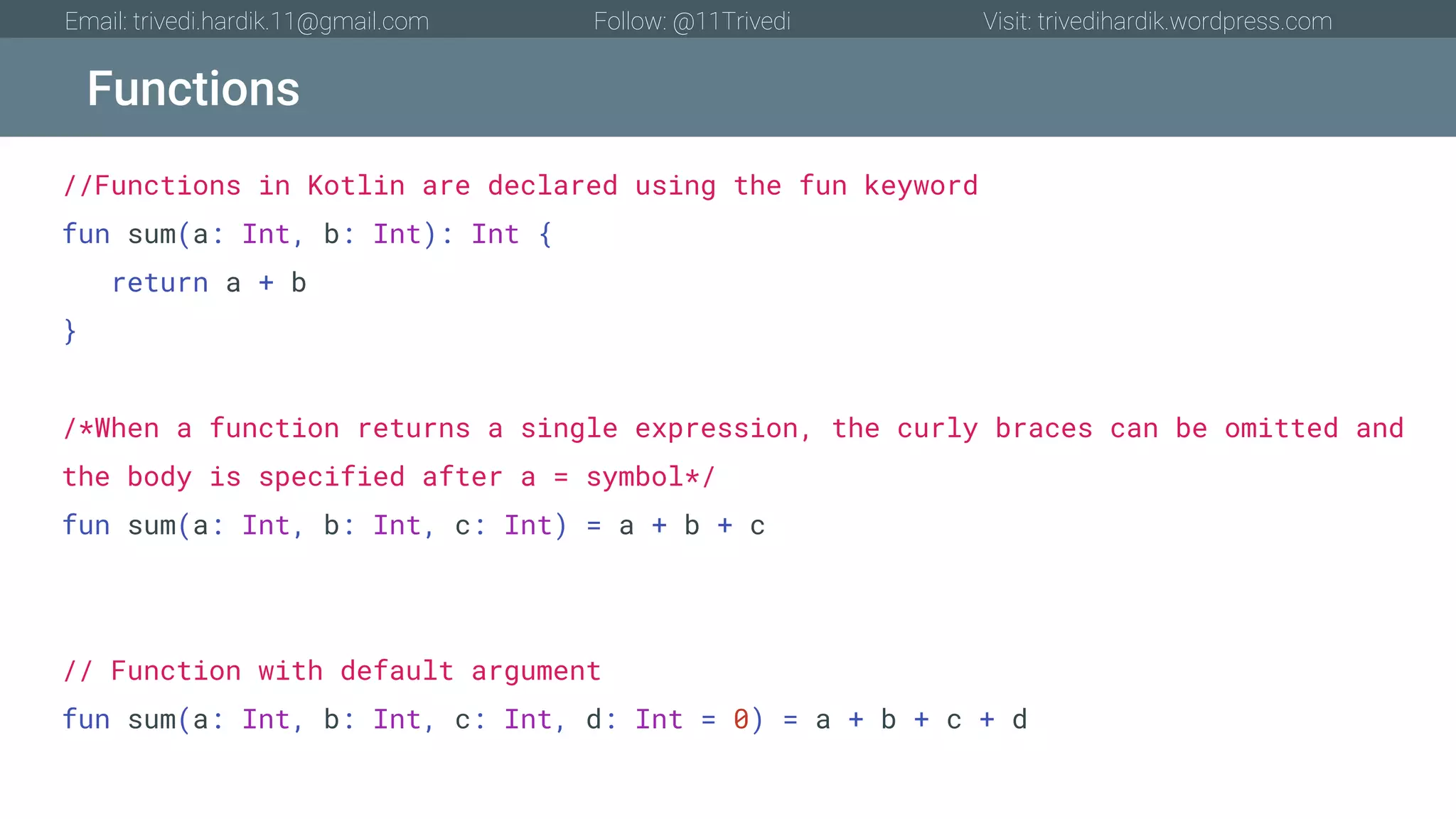 Functions Email: trivedi.hardik.11@gmail.com Follow: @11Trivedi Visit: trivedihardik.wordpress.com //Functions in Kotlin are declared using the fun keyword fun sum(a: Int, b: Int): Int { return a + b } /*When a function returns a single expression, the curly braces can be omitted and the body is specified after a = symbol*/ fun sum(a: Int, b: Int, c: Int) = a + b + c // Function with default argument fun sum(a: Int, b: Int, c: Int, d: Int = 0) = a + b + c + d 