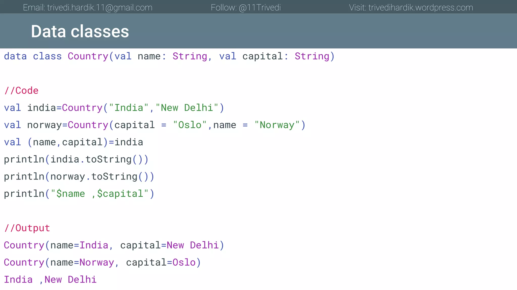 Data classes Email: trivedi.hardik.11@gmail.com Follow: @11Trivedi Visit: trivedihardik.wordpress.com data class Country(val name: String, val capital: String) //Code val india=Country("India","New Delhi") val norway=Country(capital = "Oslo",name = "Norway") val (name,capital)=india println(india.toString()) println(norway.toString()) println("$name ,$capital") //Output Country(name=India, capital=New Delhi) Country(name=Norway, capital=Oslo) India ,New Delhi 