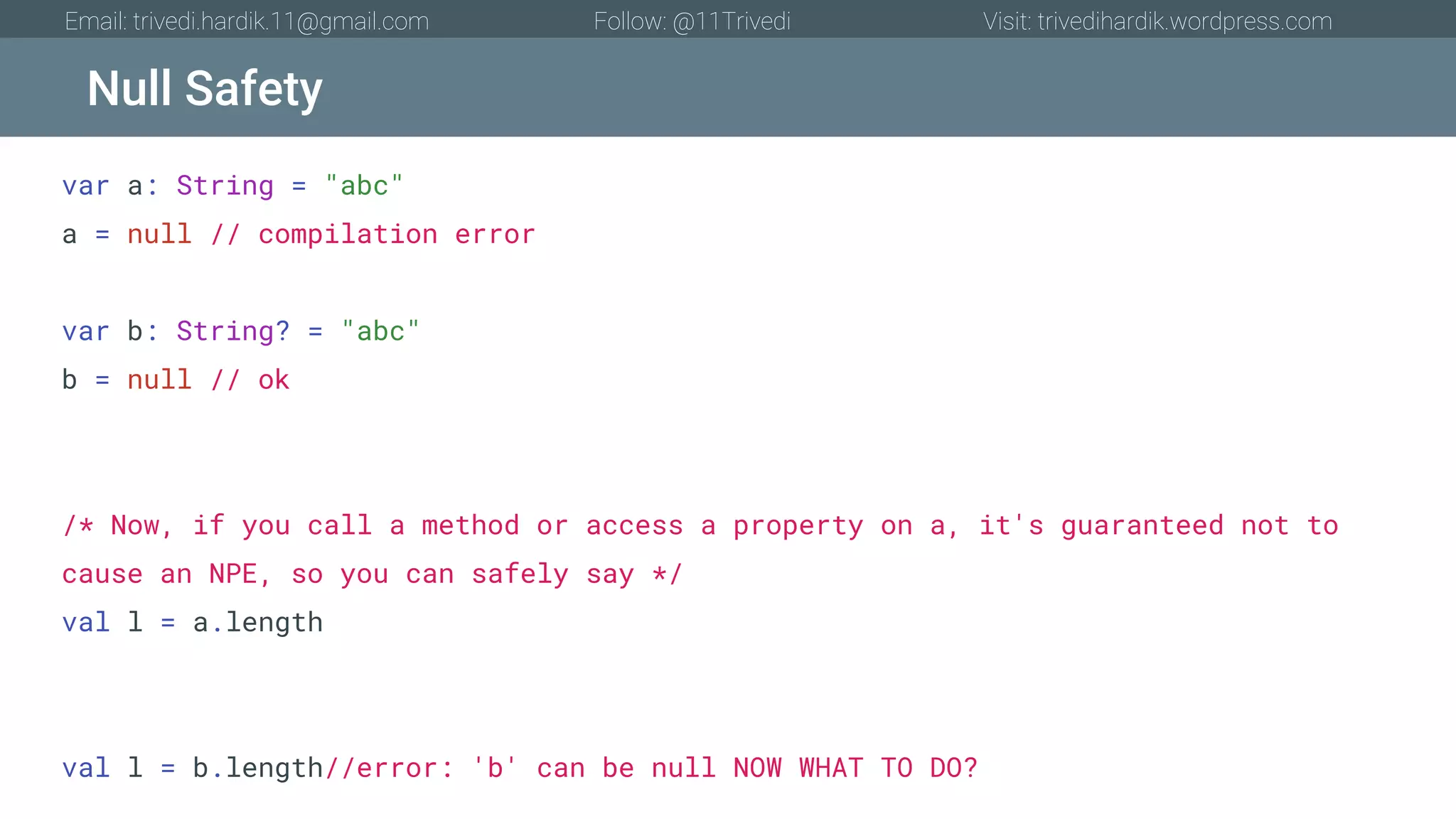 Null Safety Email: trivedi.hardik.11@gmail.com Follow: @11Trivedi Visit: trivedihardik.wordpress.com var a: String = "abc" a = null // compilation error var b: String? = "abc" b = null // ok /* Now, if you call a method or access a property on a, it's guaranteed not to cause an NPE, so you can safely say */ val l = a.length val l = b.length//error: 'b' can be null NOW WHAT TO DO? 