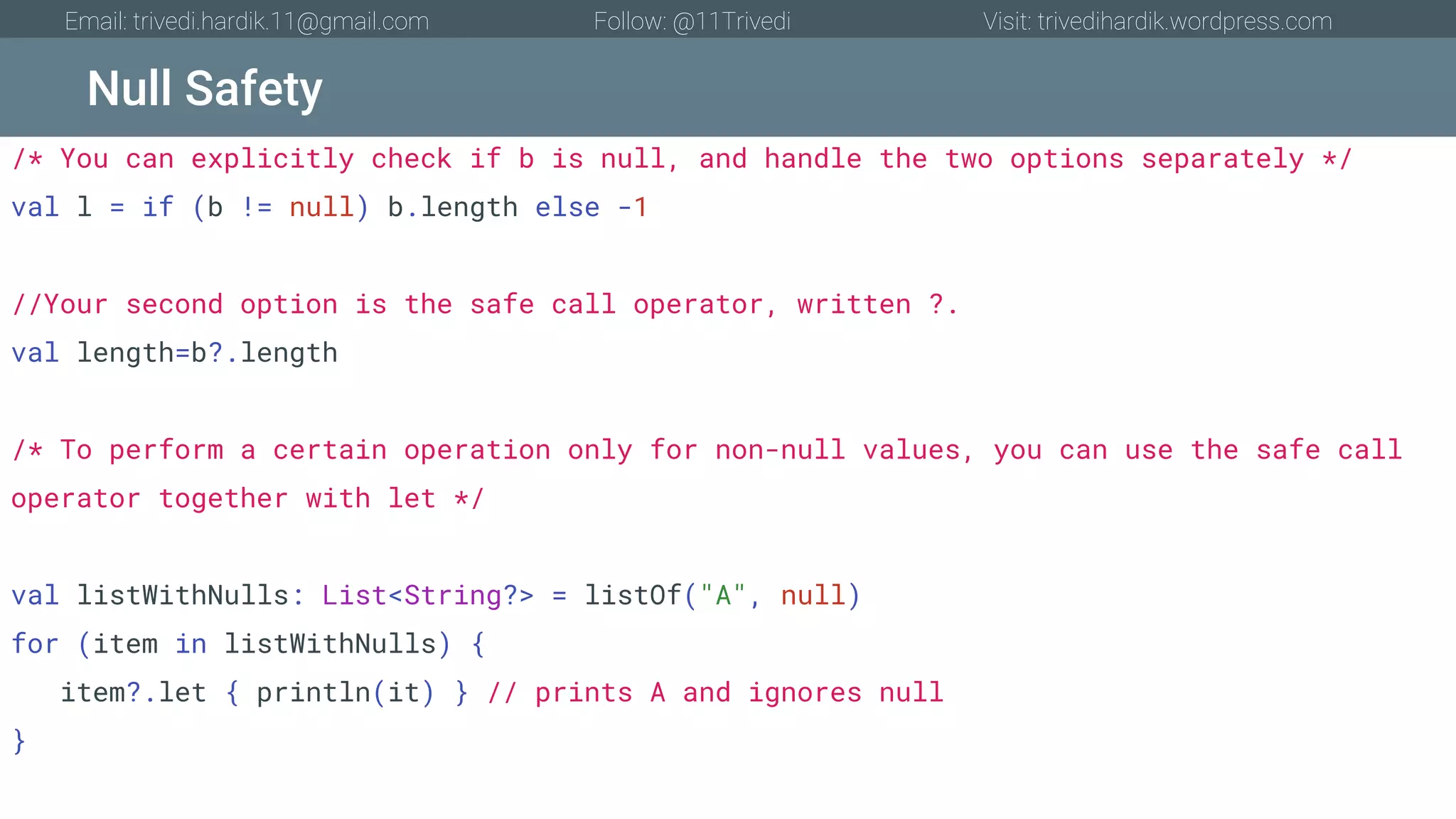 Null Safety Email: trivedi.hardik.11@gmail.com Follow: @11Trivedi Visit: trivedihardik.wordpress.com /* You can explicitly check if b is null, and handle the two options separately */ val l = if (b != null) b.length else -1 //Your second option is the safe call operator, written ?. val length=b?.length /* To perform a certain operation only for non-null values, you can use the safe call operator together with let */ val listWithNulls: List<String?> = listOf("A", null) for (item in listWithNulls) { item?.let { println(it) } // prints A and ignores null } 