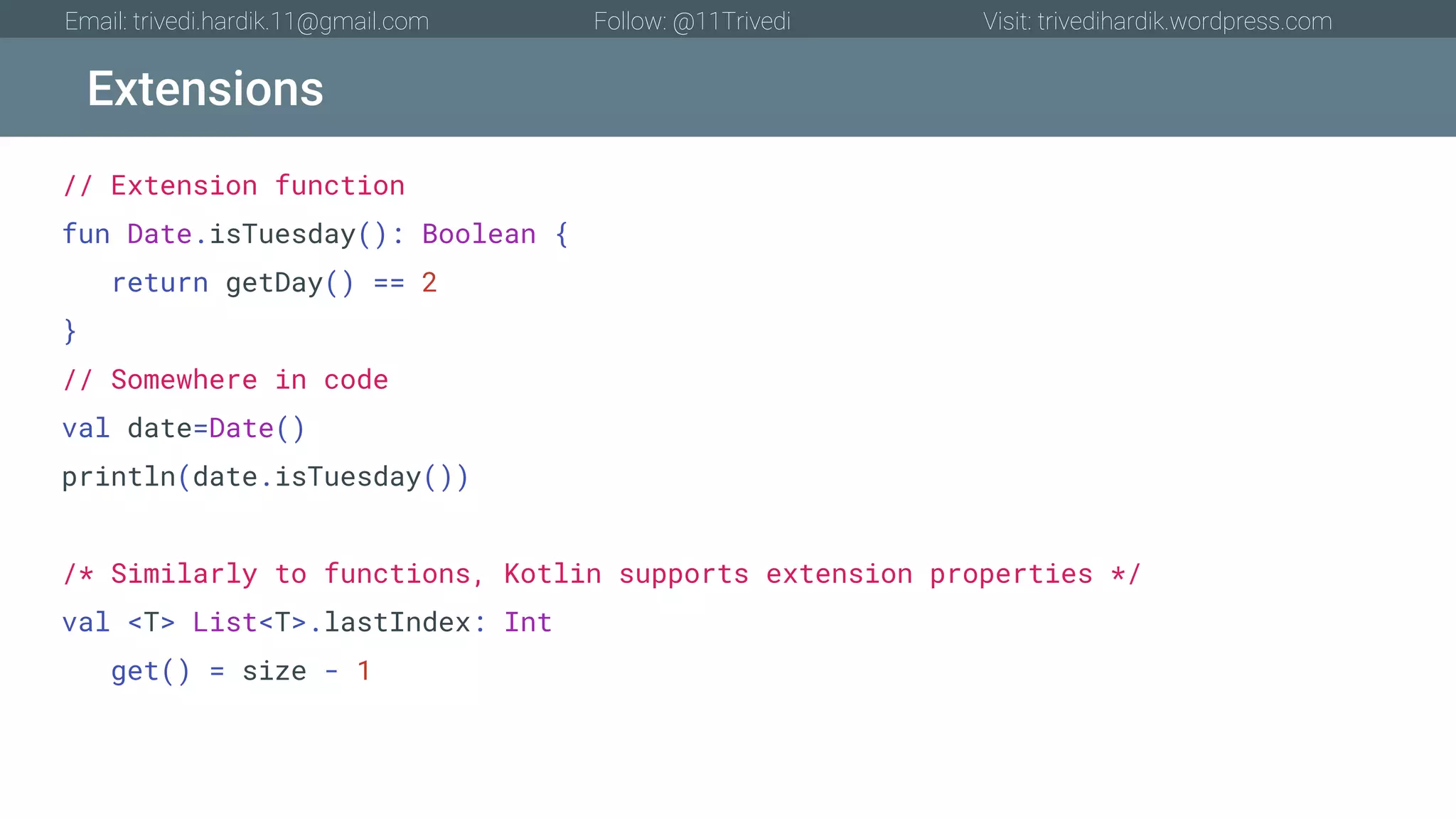 Extensions Email: trivedi.hardik.11@gmail.com Follow: @11Trivedi Visit: trivedihardik.wordpress.com // Extension function fun Date.isTuesday(): Boolean { return getDay() == 2 } // Somewhere in code val date=Date() println(date.isTuesday()) /* Similarly to functions, Kotlin supports extension properties */ val <T> List<T>.lastIndex: Int get() = size - 1 