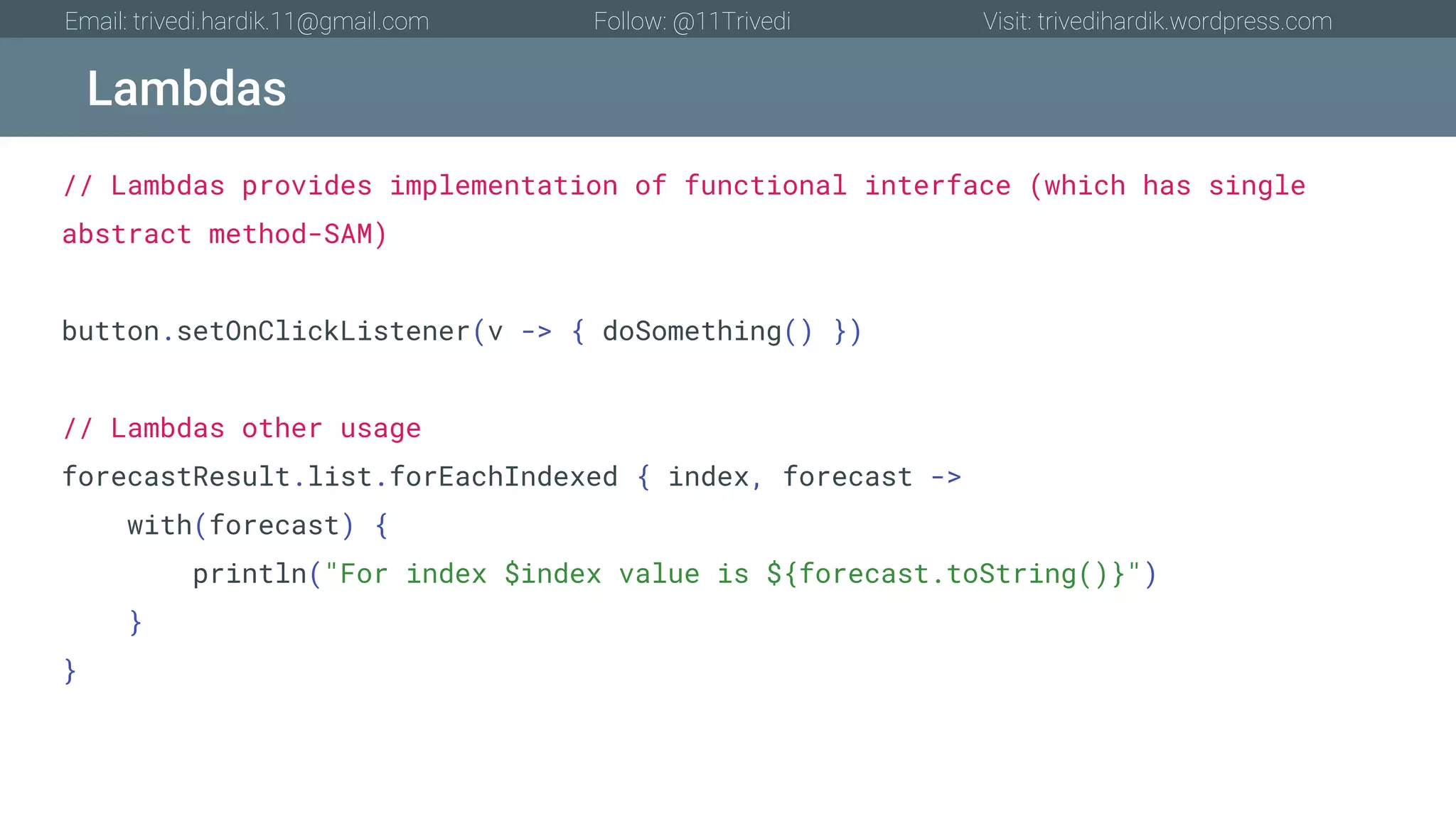 Lambdas Email: trivedi.hardik.11@gmail.com Follow: @11Trivedi Visit: trivedihardik.wordpress.com // Lambdas provides implementation of functional interface (which has single abstract method-SAM) button.setOnClickListener(v -> { doSomething() }) // Lambdas other usage forecastResult.list.forEachIndexed { index, forecast -> with(forecast) { println("For index $index value is ${forecast.toString()}") } } 