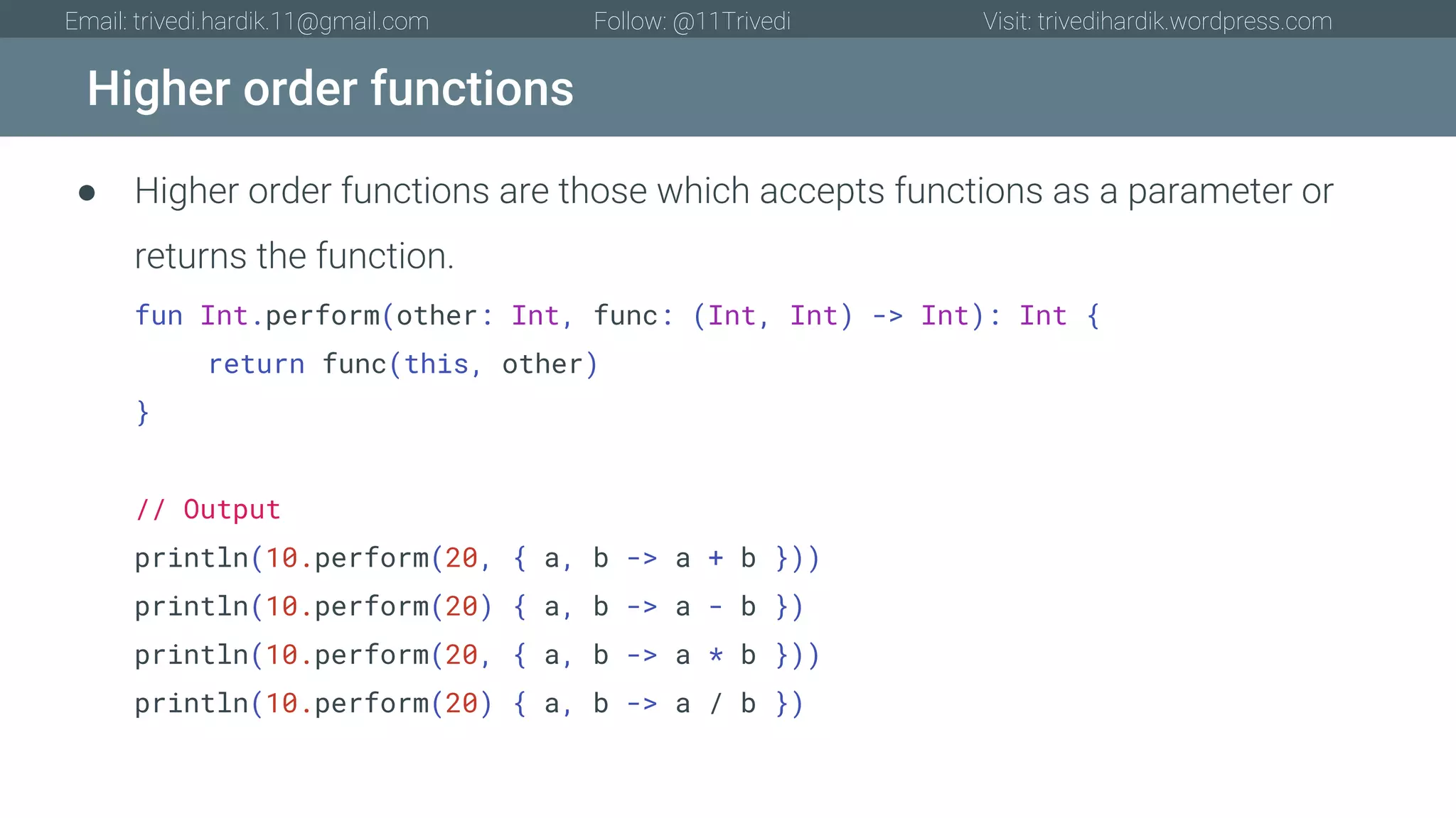 Higher order functions Email: trivedi.hardik.11@gmail.com Follow: @11Trivedi Visit: trivedihardik.wordpress.com ● Higher order functions are those which accepts functions as a parameter or returns the function. fun Int.perform(other: Int, func: (Int, Int) -> Int): Int { return func(this, other) } // Output println(10.perform(20, { a, b -> a + b })) println(10.perform(20) { a, b -> a - b }) println(10.perform(20, { a, b -> a * b })) println(10.perform(20) { a, b -> a / b }) 