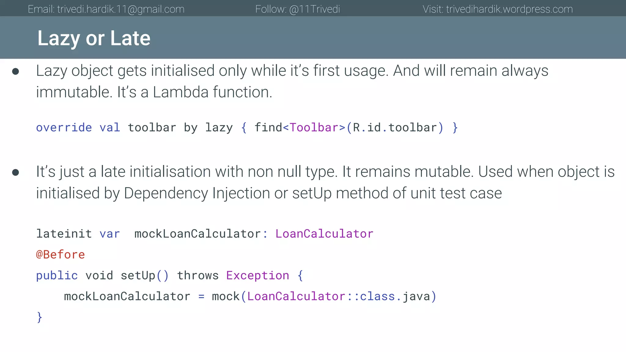 Lazy or Late Email: trivedi.hardik.11@gmail.com Follow: @11Trivedi Visit: trivedihardik.wordpress.com ● Lazy object gets initialised only while it’s first usage. And will remain always immutable. It’s a Lambda function. override val toolbar by lazy { find<Toolbar>(R.id.toolbar) } ● It’s just a late initialisation with non null type. It remains mutable. Used when object is initialised by Dependency Injection or setUp method of unit test case lateinit var mockLoanCalculator: LoanCalculator @Before public void setUp() throws Exception { mockLoanCalculator = mock(LoanCalculator::class.java) } 