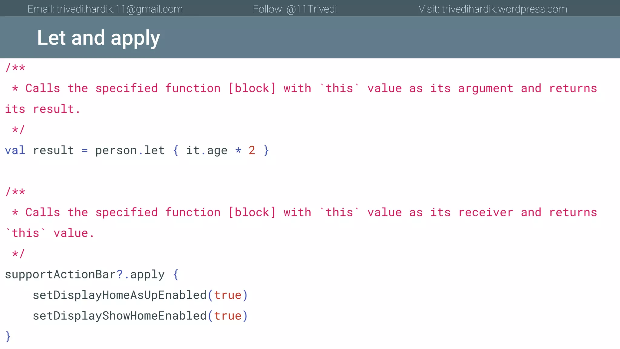 Let and apply Email: trivedi.hardik.11@gmail.com Follow: @11Trivedi Visit: trivedihardik.wordpress.com /** * Calls the specified function [block] with `this` value as its argument and returns its result. */ val result = person.let { it.age * 2 } /** * Calls the specified function [block] with `this` value as its receiver and returns `this` value. */ supportActionBar?.apply { setDisplayHomeAsUpEnabled(true) setDisplayShowHomeEnabled(true) } 
