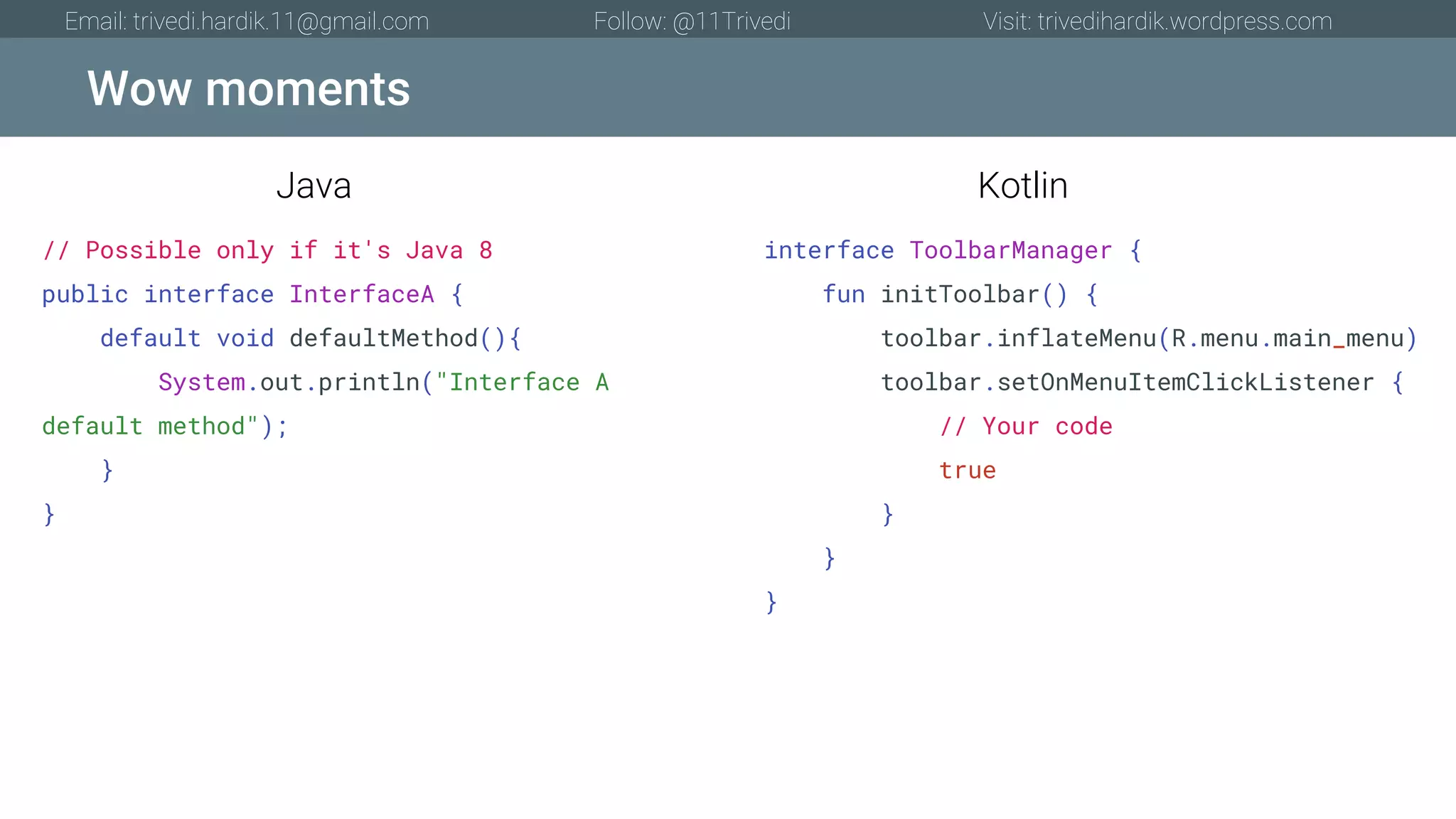 Wow moments Email: trivedi.hardik.11@gmail.com Follow: @11Trivedi Visit: trivedihardik.wordpress.com // Possible only if it's Java 8 public interface InterfaceA { default void defaultMethod(){ System.out.println("Interface A default method"); } } interface ToolbarManager { fun initToolbar() { toolbar.inflateMenu(R.menu.main_menu) toolbar.setOnMenuItemClickListener { // Your code true } } } Java Kotlin 