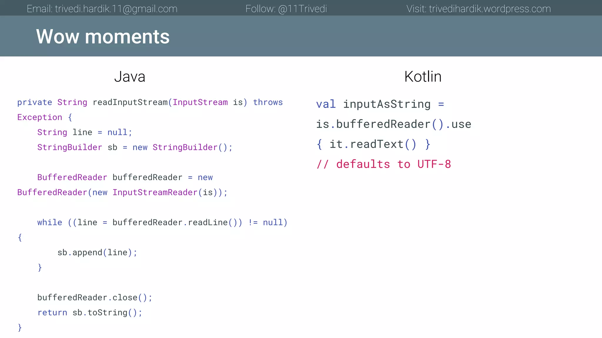 Wow moments Email: trivedi.hardik.11@gmail.com Follow: @11Trivedi Visit: trivedihardik.wordpress.com private String readInputStream(InputStream is) throws Exception { String line = null; StringBuilder sb = new StringBuilder(); BufferedReader bufferedReader = new BufferedReader(new InputStreamReader(is)); while ((line = bufferedReader.readLine()) != null) { sb.append(line); } bufferedReader.close(); return sb.toString(); } val inputAsString = is.bufferedReader().use { it.readText() } // defaults to UTF-8 Java Kotlin 