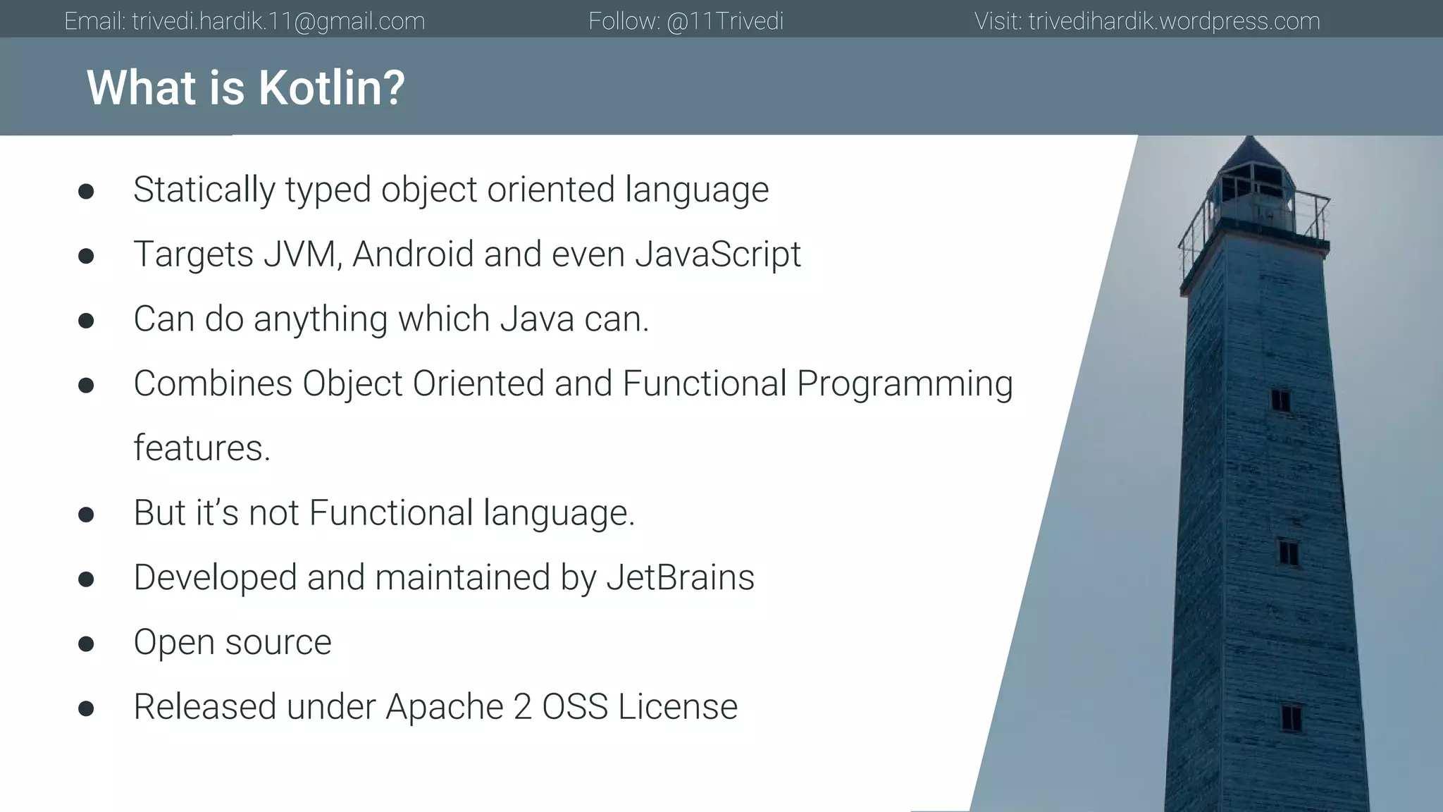What is Kotlin? Email: trivedi.hardik.11@gmail.com Follow: @11Trivedi Visit: trivedihardik.wordpress.com ● Statically typed object oriented language ● Targets JVM, Android and even JavaScript ● Can do anything which Java can. ● Combines Object Oriented and Functional Programming features. ● But it’s not Functional language. ● Developed and maintained by JetBrains ● Open source ● Released under Apache 2 OSS License 