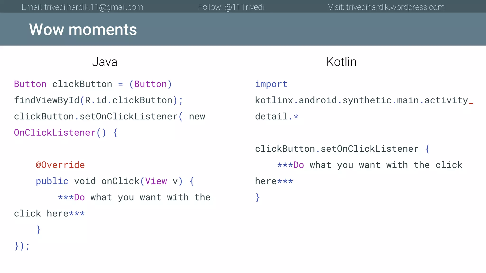 Wow moments Email: trivedi.hardik.11@gmail.com Follow: @11Trivedi Visit: trivedihardik.wordpress.com Button clickButton = (Button) findViewById(R.id.clickButton); clickButton.setOnClickListener( new OnClickListener() { @Override public void onClick(View v) { ***Do what you want with the click here*** } }); import kotlinx.android.synthetic.main.activity_ detail.* clickButton.setOnClickListener { ***Do what you want with the click here*** } Java Kotlin 