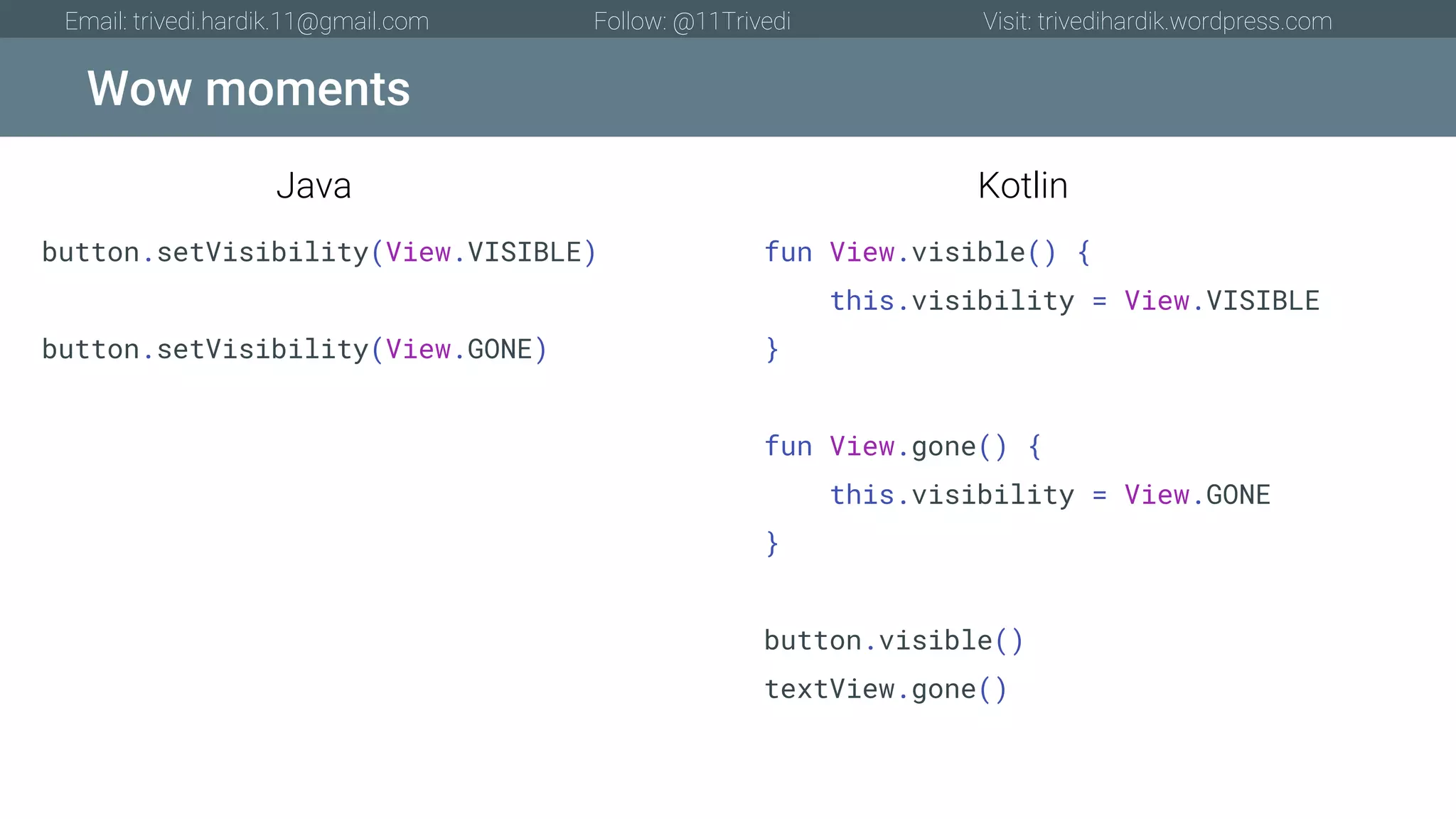 Wow moments Email: trivedi.hardik.11@gmail.com Follow: @11Trivedi Visit: trivedihardik.wordpress.com button.setVisibility(View.VISIBLE) button.setVisibility(View.GONE) fun View.visible() { this.visibility = View.VISIBLE } fun View.gone() { this.visibility = View.GONE } button.visible() textView.gone() Java Kotlin 