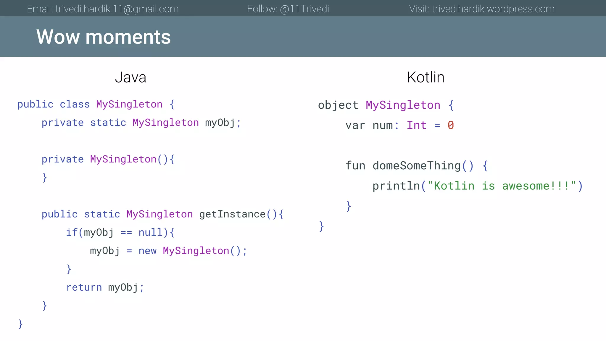 Wow moments Email: trivedi.hardik.11@gmail.com Follow: @11Trivedi Visit: trivedihardik.wordpress.com public class MySingleton { private static MySingleton myObj; private MySingleton(){ } public static MySingleton getInstance(){ if(myObj == null){ myObj = new MySingleton(); } return myObj; } } object MySingleton { var num: Int = 0 fun domeSomeThing() { println("Kotlin is awesome!!!") } } Java Kotlin 