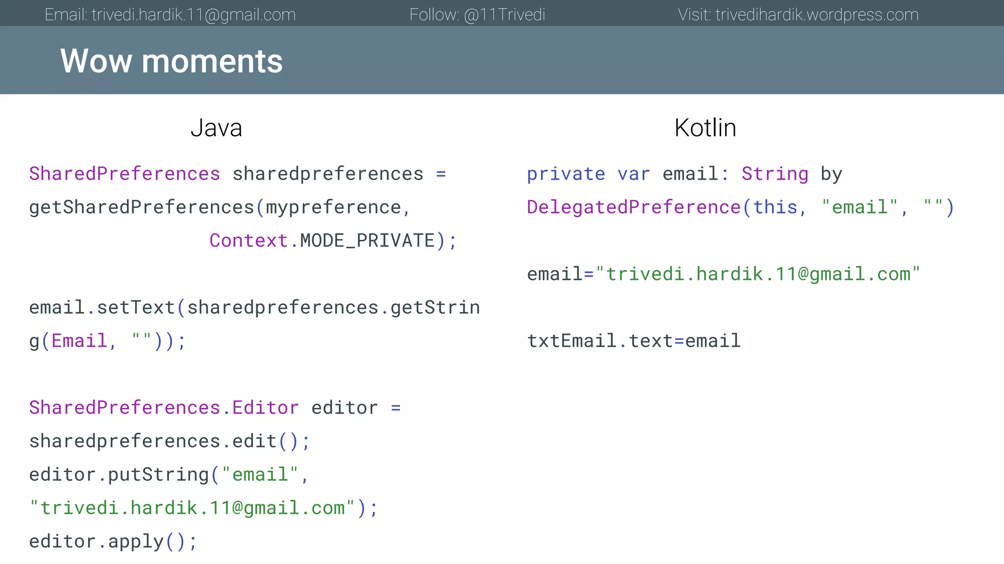 Wow moments Email: trivedi.hardik.11@gmail.com Follow: @11Trivedi Visit: trivedihardik.wordpress.com SharedPreferences sharedpreferences = getSharedPreferences(mypreference, Context.MODE_PRIVATE); email.setText(sharedpreferences.getStrin g(Email, "")); SharedPreferences.Editor editor = sharedpreferences.edit(); editor.putString("email", "trivedi.hardik.11@gmail.com"); editor.apply(); private var email: String by DelegatedPreference(this, "email", "") email="trivedi.hardik.11@gmail.com" txtEmail.text=email Java Kotlin 