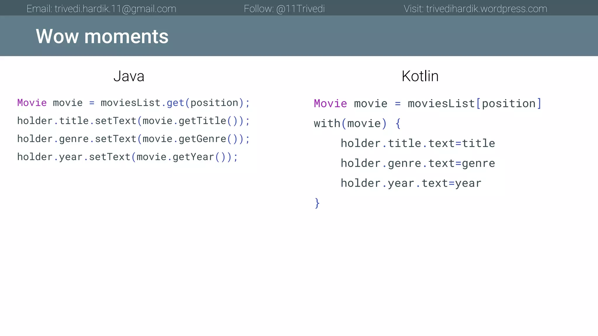 Wow moments Email: trivedi.hardik.11@gmail.com Follow: @11Trivedi Visit: trivedihardik.wordpress.com Movie movie = moviesList.get(position); holder.title.setText(movie.getTitle()); holder.genre.setText(movie.getGenre()); holder.year.setText(movie.getYear()); Movie movie = moviesList[position] with(movie) { holder.title.text=title holder.genre.text=genre holder.year.text=year } Java Kotlin 