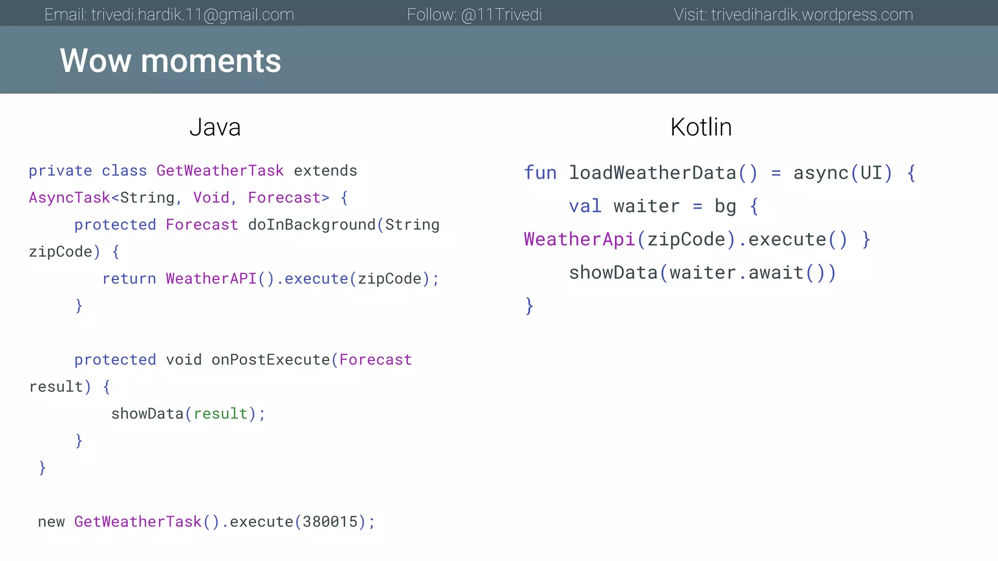 Wow moments Email: trivedi.hardik.11@gmail.com Follow: @11Trivedi Visit: trivedihardik.wordpress.com private class GetWeatherTask extends AsyncTask<String, Void, Forecast> { protected Forecast doInBackground(String zipCode) { return WeatherAPI().execute(zipCode); } protected void onPostExecute(Forecast result) { showData(result); } } new GetWeatherTask().execute(380015); fun loadWeatherData() = async(UI) { val waiter = bg { WeatherApi(zipCode).execute() } showData(waiter.await()) } Java Kotlin 