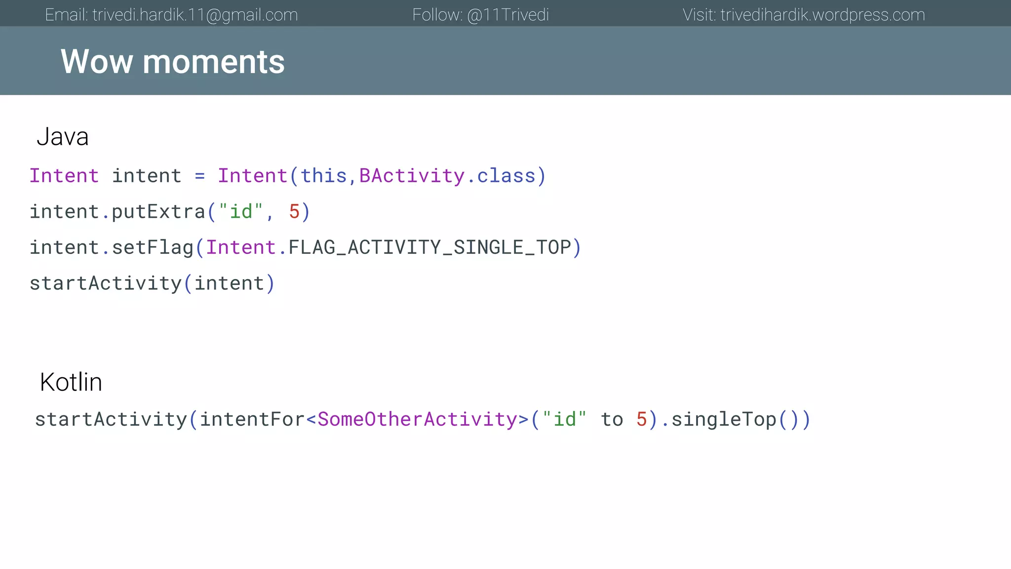Wow moments Email: trivedi.hardik.11@gmail.com Follow: @11Trivedi Visit: trivedihardik.wordpress.com Intent intent = Intent(this,BActivity.class) intent.putExtra("id", 5) intent.setFlag(Intent.FLAG_ACTIVITY_SINGLE_TOP) startActivity(intent) startActivity(intentFor<SomeOtherActivity>("id" to 5).singleTop()) Java Kotlin 