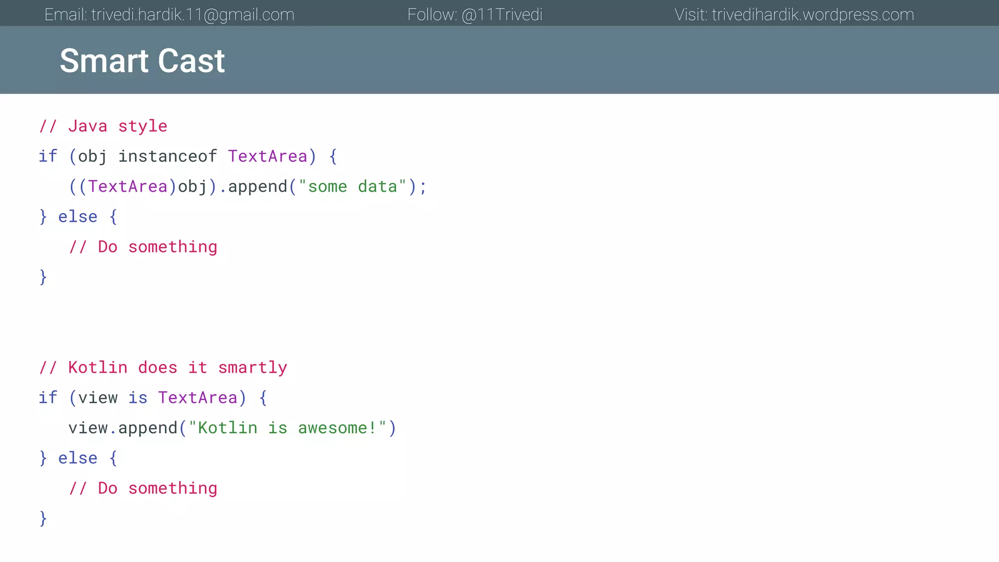 Smart Cast Email: trivedi.hardik.11@gmail.com Follow: @11Trivedi Visit: trivedihardik.wordpress.com // Java style if (obj instanceof TextArea) { ((TextArea)obj).append("some data"); } else { // Do something } // Kotlin does it smartly if (view is TextArea) { view.append("Kotlin is awesome!") } else { // Do something } 