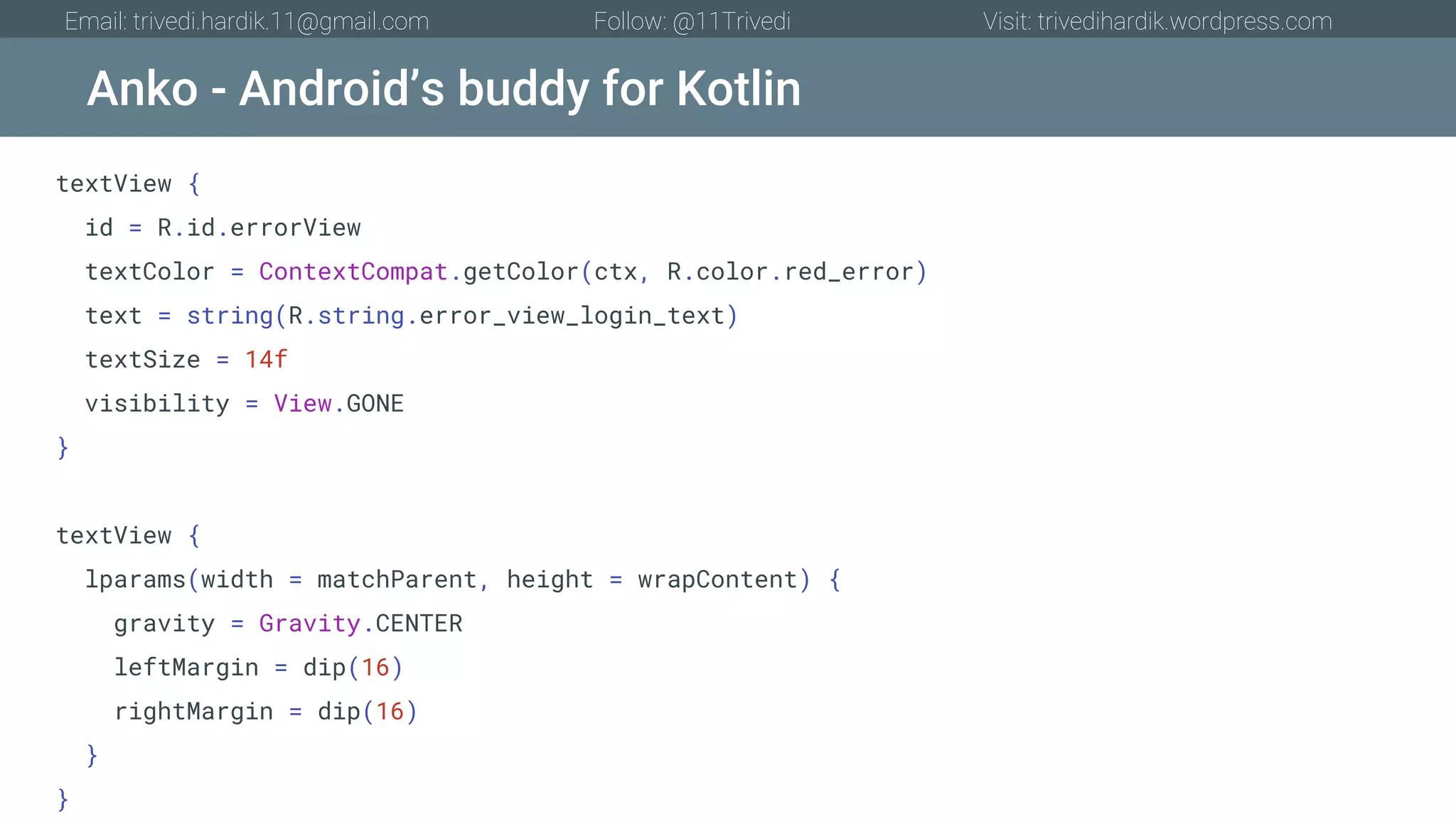Anko - Android’s buddy for Kotlin Email: trivedi.hardik.11@gmail.com Follow: @11Trivedi Visit: trivedihardik.wordpress.com textView { id = R.id.errorView textColor = ContextCompat.getColor(ctx, R.color.red_error) text = string(R.string.error_view_login_text) textSize = 14f visibility = View.GONE } textView { lparams(width = matchParent, height = wrapContent) { gravity = Gravity.CENTER leftMargin = dip(16) rightMargin = dip(16) } } 