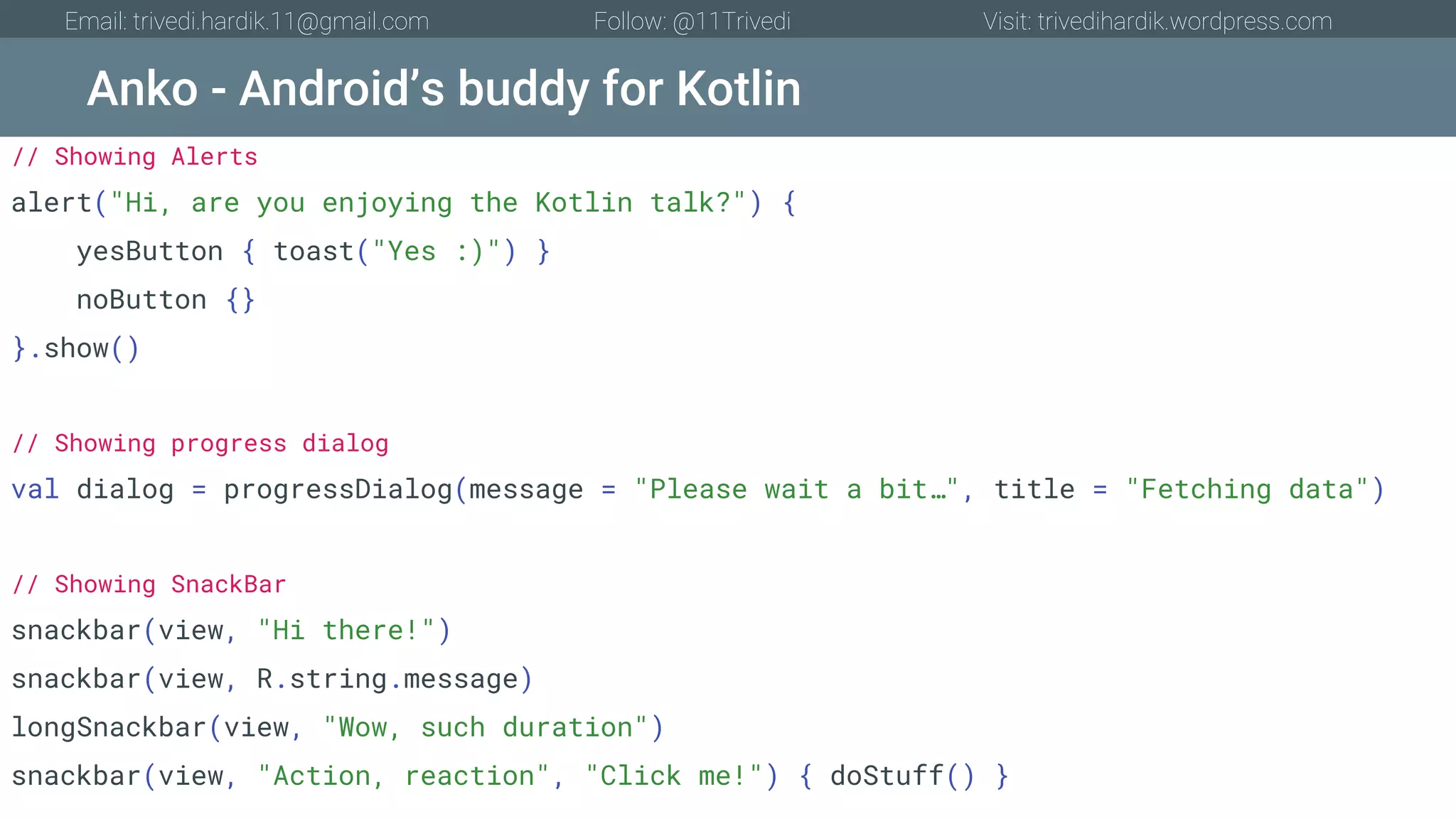 Anko - Android’s buddy for Kotlin Email: trivedi.hardik.11@gmail.com Follow: @11Trivedi Visit: trivedihardik.wordpress.com // Showing Alerts alert("Hi, are you enjoying the Kotlin talk?") { yesButton { toast("Yes :)") } noButton {} }.show() // Showing progress dialog val dialog = progressDialog(message = "Please wait a bit…", title = "Fetching data") // Showing SnackBar snackbar(view, "Hi there!") snackbar(view, R.string.message) longSnackbar(view, "Wow, such duration") snackbar(view, "Action, reaction", "Click me!") { doStuff() } 