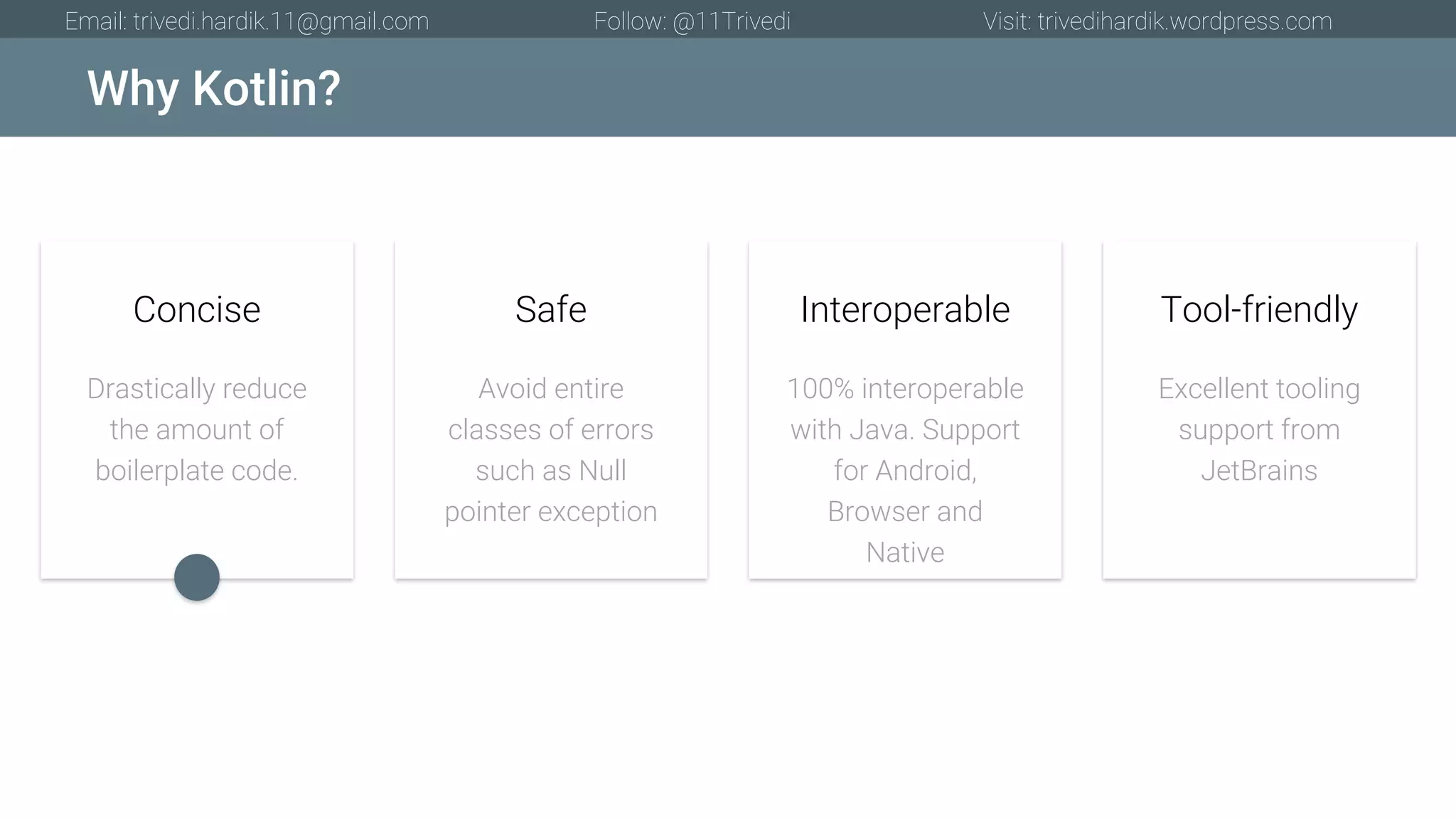 Why Kotlin? Email: trivedi.hardik.11@gmail.com Follow: @11Trivedi Visit: trivedihardik.wordpress.com Drastically reduce the amount of boilerplate code. Concise Avoid entire classes of errors such as Null pointer exception Safe 100% interoperable with Java. Support for Android, Browser and Native Interoperable Excellent tooling support from JetBrains Tool-friendly 