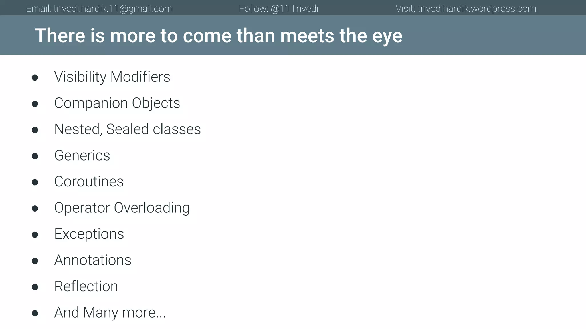 There is more to come than meets the eye Email: trivedi.hardik.11@gmail.com Follow: @11Trivedi Visit: trivedihardik.wordpress.com ● Visibility Modifiers ● Companion Objects ● Nested, Sealed classes ● Generics ● Coroutines ● Operator Overloading ● Exceptions ● Annotations ● Reflection ● And Many more... 