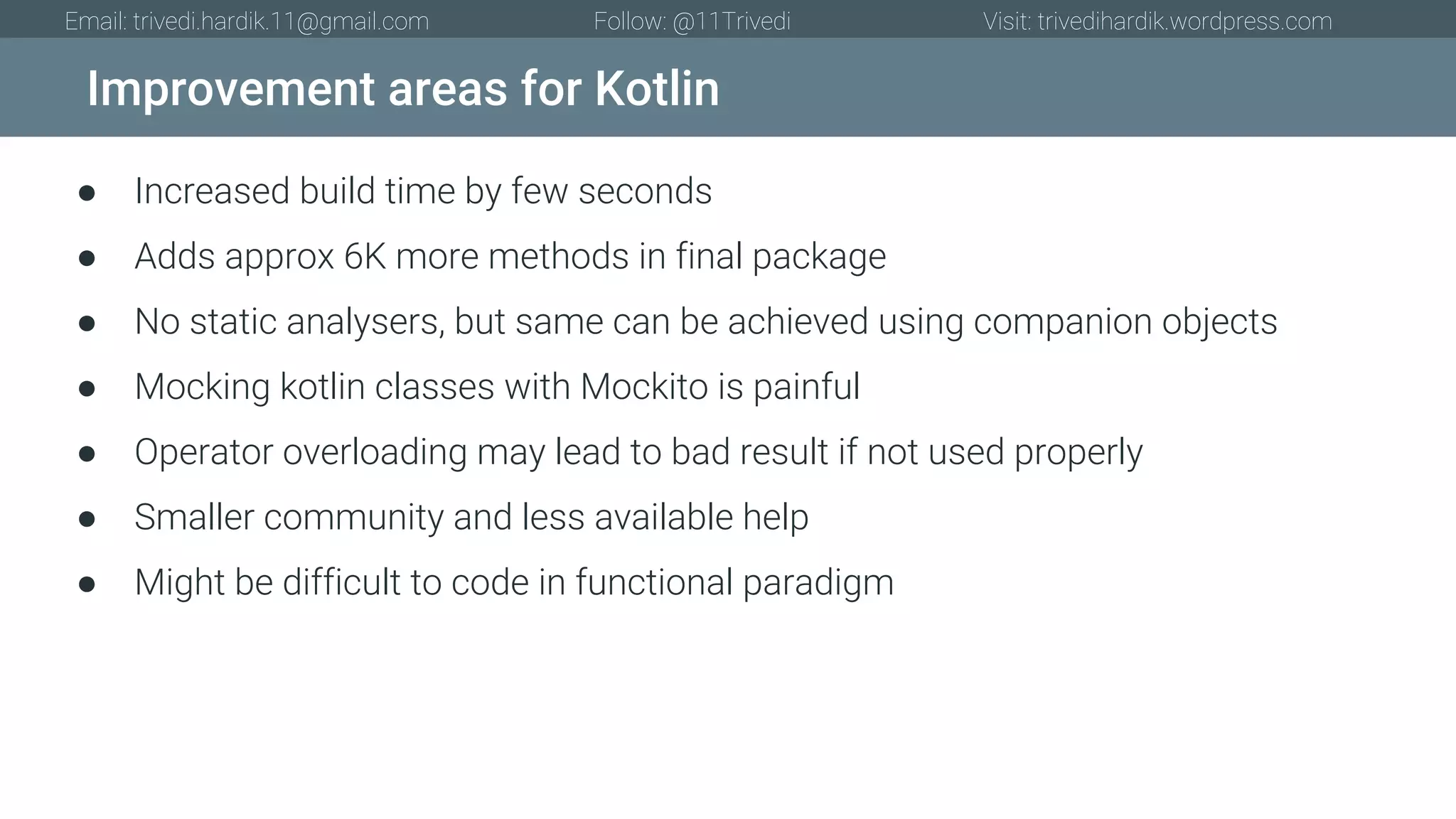 Improvement areas for Kotlin Email: trivedi.hardik.11@gmail.com Follow: @11Trivedi Visit: trivedihardik.wordpress.com ● Increased build time by few seconds ● Adds approx 6K more methods in final package ● No static analysers, but same can be achieved using companion objects ● Mocking kotlin classes with Mockito is painful ● Operator overloading may lead to bad result if not used properly ● Smaller community and less available help ● Might be difficult to code in functional paradigm 