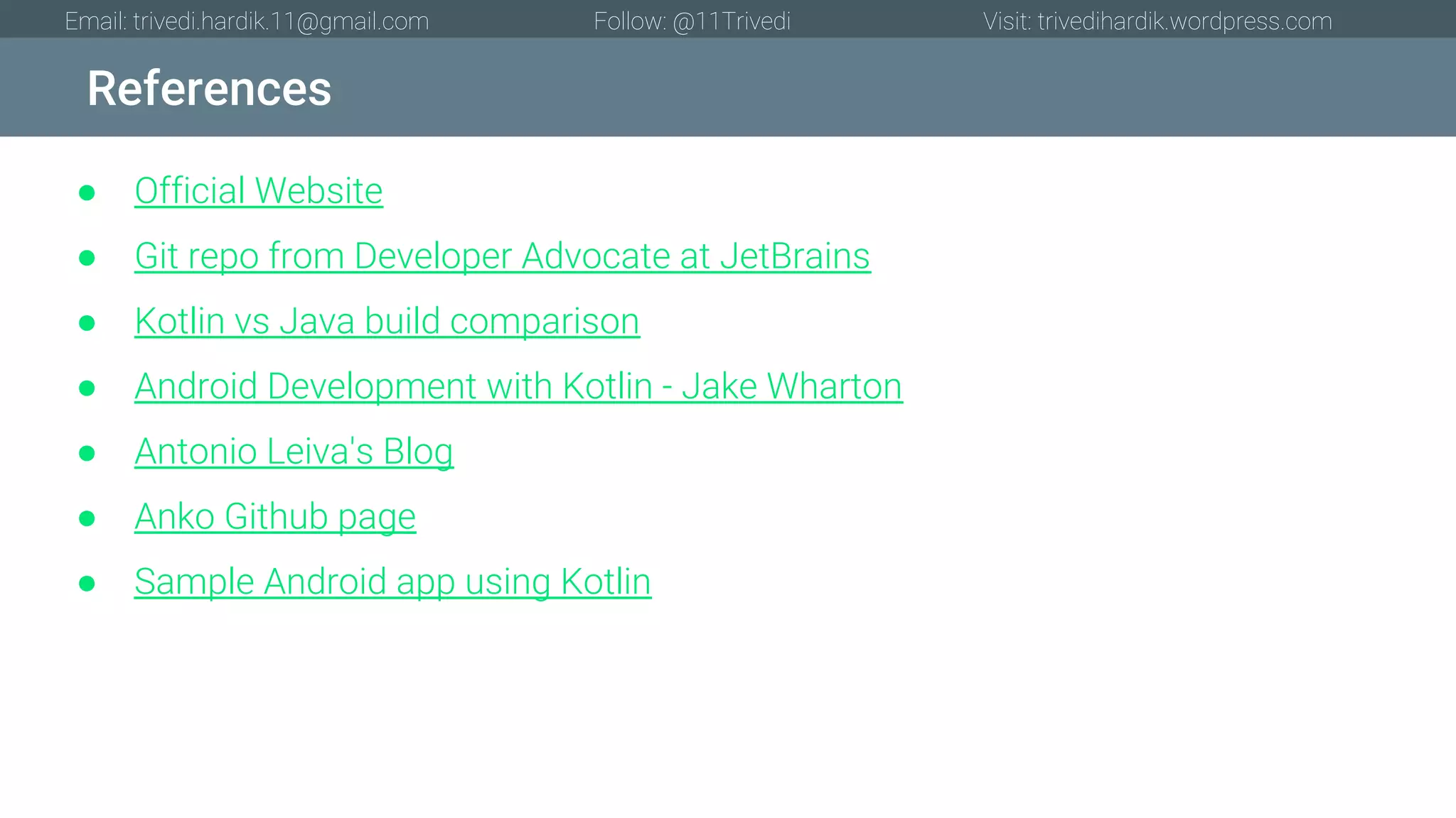 References Email: trivedi.hardik.11@gmail.com Follow: @11Trivedi Visit: trivedihardik.wordpress.com ● Official Website ● Git repo from Developer Advocate at JetBrains ● Kotlin vs Java build comparison ● Android Development with Kotlin - Jake Wharton ● Antonio Leiva's Blog ● Anko Github page ● Sample Android app using Kotlin 