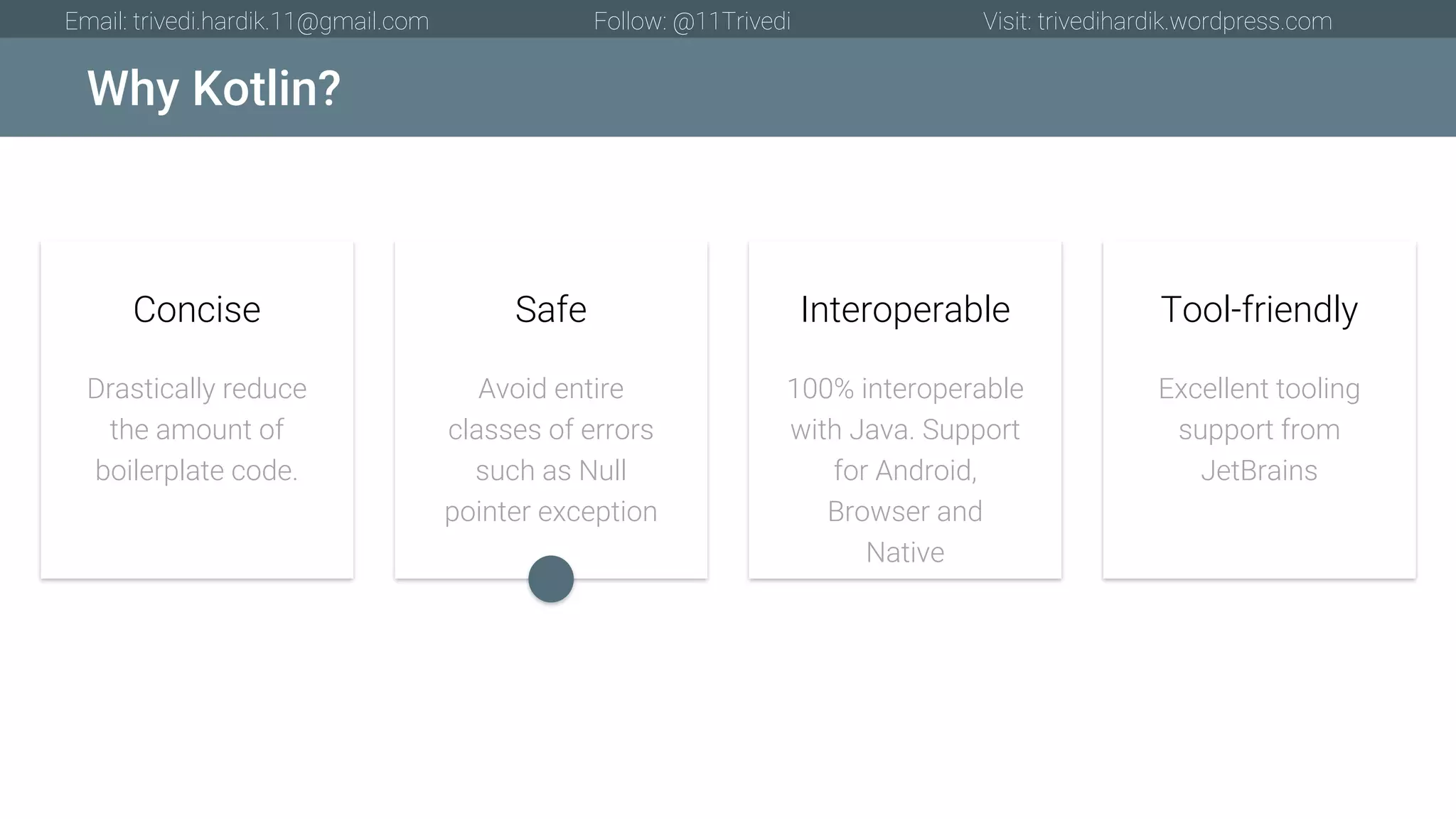 Why Kotlin? Email: trivedi.hardik.11@gmail.com Follow: @11Trivedi Visit: trivedihardik.wordpress.com Drastically reduce the amount of boilerplate code. Concise Avoid entire classes of errors such as Null pointer exception Safe 100% interoperable with Java. Support for Android, Browser and Native Interoperable Excellent tooling support from JetBrains Tool-friendly 
