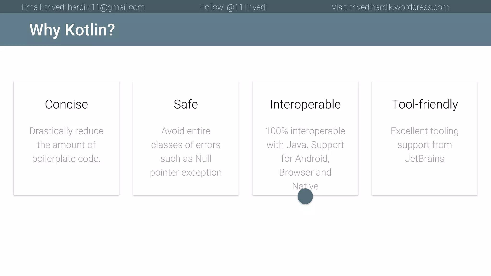 Why Kotlin? Email: trivedi.hardik.11@gmail.com Follow: @11Trivedi Visit: trivedihardik.wordpress.com Drastically reduce the amount of boilerplate code. Concise Avoid entire classes of errors such as Null pointer exception Safe 100% interoperable with Java. Support for Android, Browser and Native Interoperable Excellent tooling support from JetBrains Tool-friendly 