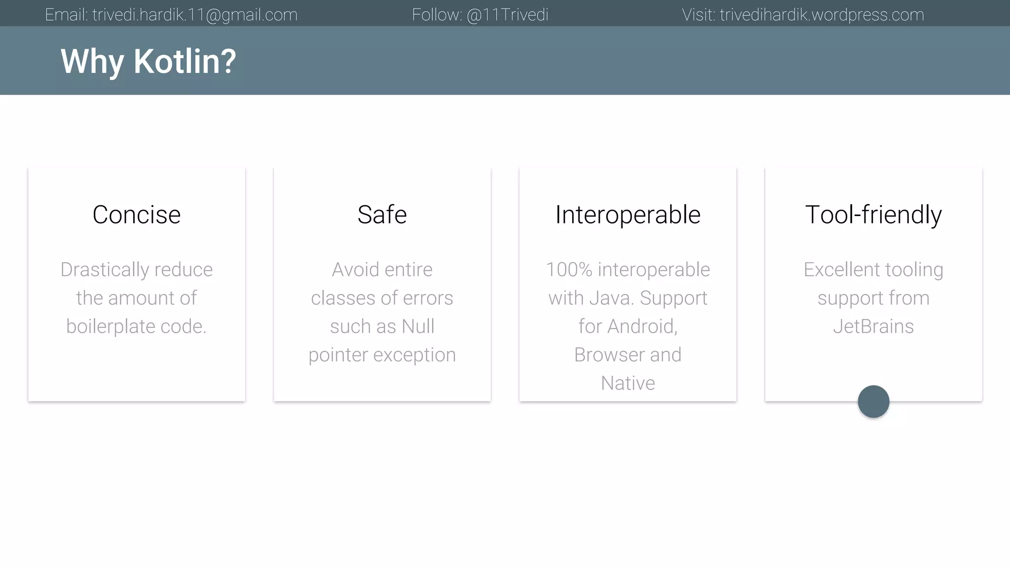 Why Kotlin? Email: trivedi.hardik.11@gmail.com Follow: @11Trivedi Visit: trivedihardik.wordpress.com Drastically reduce the amount of boilerplate code. Concise Avoid entire classes of errors such as Null pointer exception Safe 100% interoperable with Java. Support for Android, Browser and Native Interoperable Excellent tooling support from JetBrains Tool-friendly 
