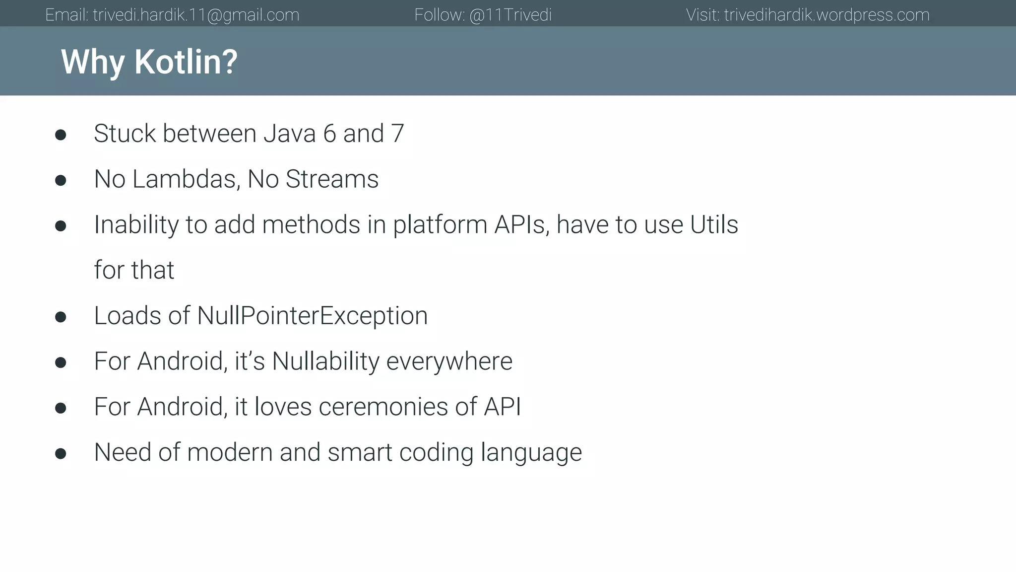 Why Kotlin? Email: trivedi.hardik.11@gmail.com Follow: @11Trivedi Visit: trivedihardik.wordpress.com ● Stuck between Java 6 and 7 ● No Lambdas, No Streams ● Inability to add methods in platform APIs, have to use Utils for that ● Loads of NullPointerException ● For Android, it’s Nullability everywhere ● For Android, it loves ceremonies of API ● Need of modern and smart coding language 