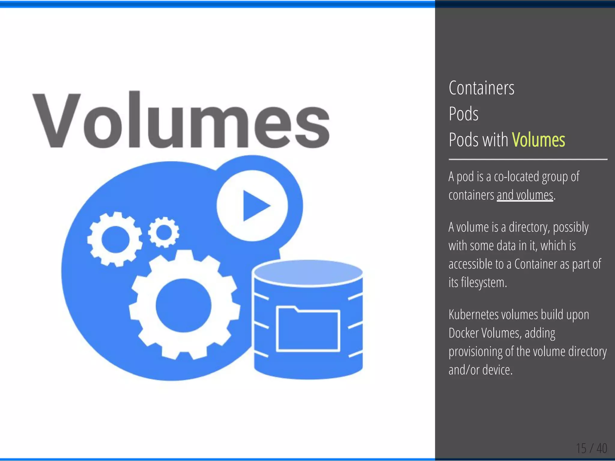 15 / 40
Containers
Pods
Pods with Volumes
A pod is a co-located group of
containers and volumes.
A volume is a directory, possibly
with some data in it, which is
accessible to a Container as part of
its lesystem.
Kubernetes volumes build upon
Docker Volumes, adding
provisioning of the volume directory
and/or device.
 