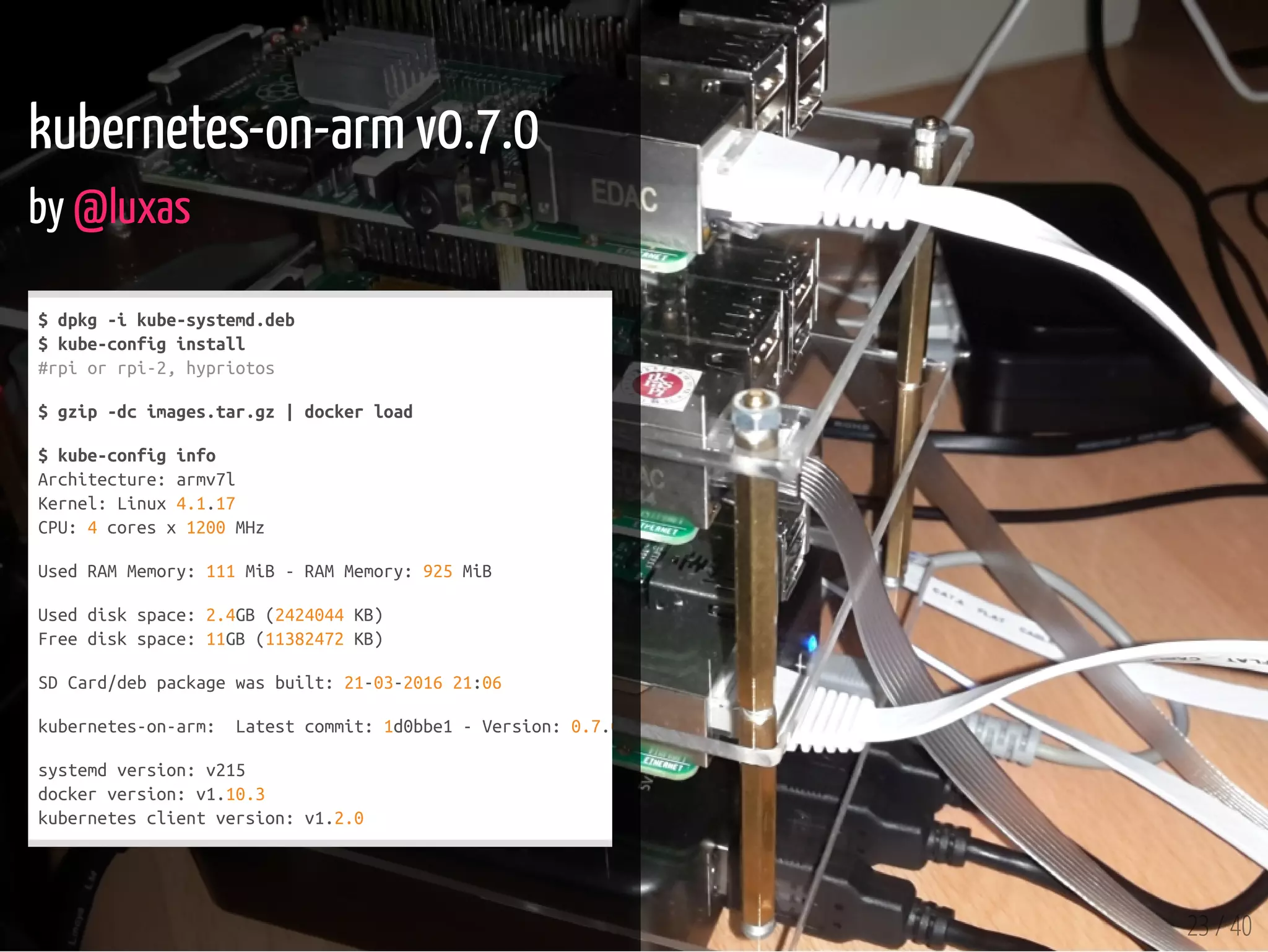 23 / 40
kubernetes-on-arm v0.7.0
by @luxas
$dpkg-ikube-systemd.deb
$kube-configinstall
#rpiorrpi-2,hypriotos
$gzip-dcimages.tar.gz|dockerload
$kube-configinfo
Architecture:armv7l
Kernel:Linux4.1.17
CPU:4coresx1200MHz
UsedRAMMemory:111MiB-RAMMemory:925MiB
Useddiskspace:2.4GB(2424044KB)
Freediskspace:11GB(11382472KB)
SDCard/debpackagewasbuilt:21-03-201621:06
kubernetes-on-arm: Latestcommit:1d0bbe1-Version:0.7.0
systemdversion:v215
dockerversion:v1.10.3
kubernetesclientversion:v1.2.0
 