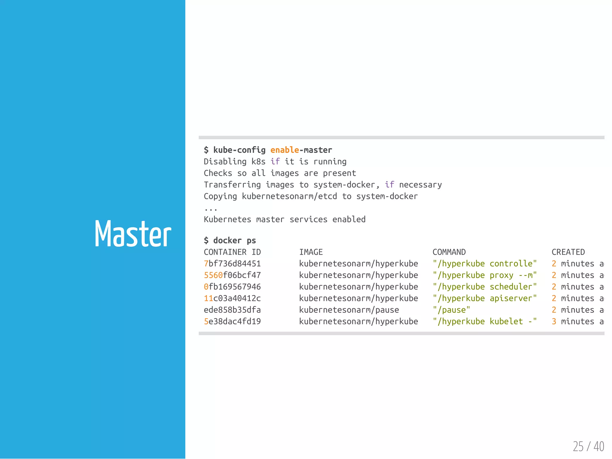 $kube-configenable-master
Disablingk8sifitisrunning
Checkssoallimagesarepresent
Transferringimagestosystem-docker,ifnecessary
Copyingkubernetesonarm/etcdtosystem-docker
...
Kubernetesmasterservicesenabled
$dockerps
CONTAINERID IMAGE COMMAND CREATED
7bf736d84451 kubernetesonarm/hyperkube "/hyperkubecontrolle" 2minutesago
5560f06bcf47 kubernetesonarm/hyperkube "/hyperkubeproxy--m" 2minutesago
0fb169567946 kubernetesonarm/hyperkube "/hyperkubescheduler" 2minutesago
11c03a40412c kubernetesonarm/hyperkube "/hyperkubeapiserver" 2minutesago
ede858b35dfa kubernetesonarm/pause "/pause" 2minutesago
5e38dac4fd19 kubernetesonarm/hyperkube "/hyperkubekubelet-" 3minutesago
25 / 40
Master
 