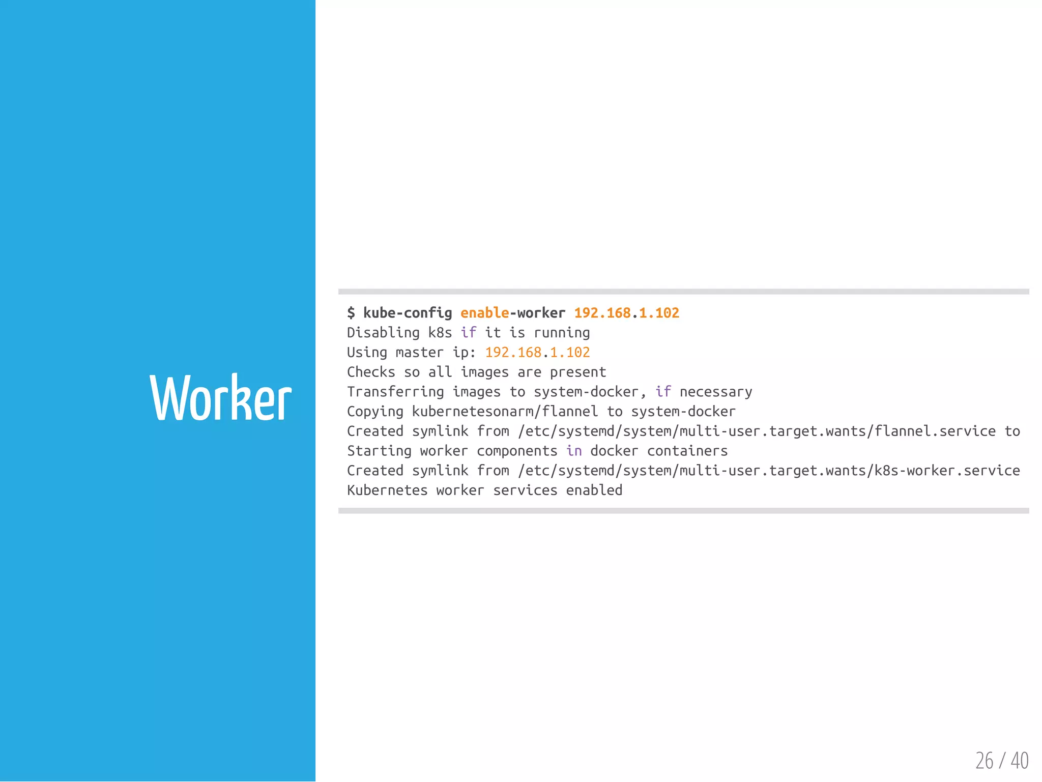$kube-configenable-worker192.168.1.102
Disablingk8sifitisrunning
Usingmasterip:192.168.1.102
Checkssoallimagesarepresent
Transferringimagestosystem-docker,ifnecessary
Copyingkubernetesonarm/flanneltosystem-docker
Createdsymlinkfrom/etc/systemd/system/multi-user.target.wants/flannel.serviceto/u
Startingworkercomponentsindockercontainers
Createdsymlinkfrom/etc/systemd/system/multi-user.target.wants/k8s-worker.serviceto
Kubernetesworkerservicesenabled
26 / 40
Worker
 