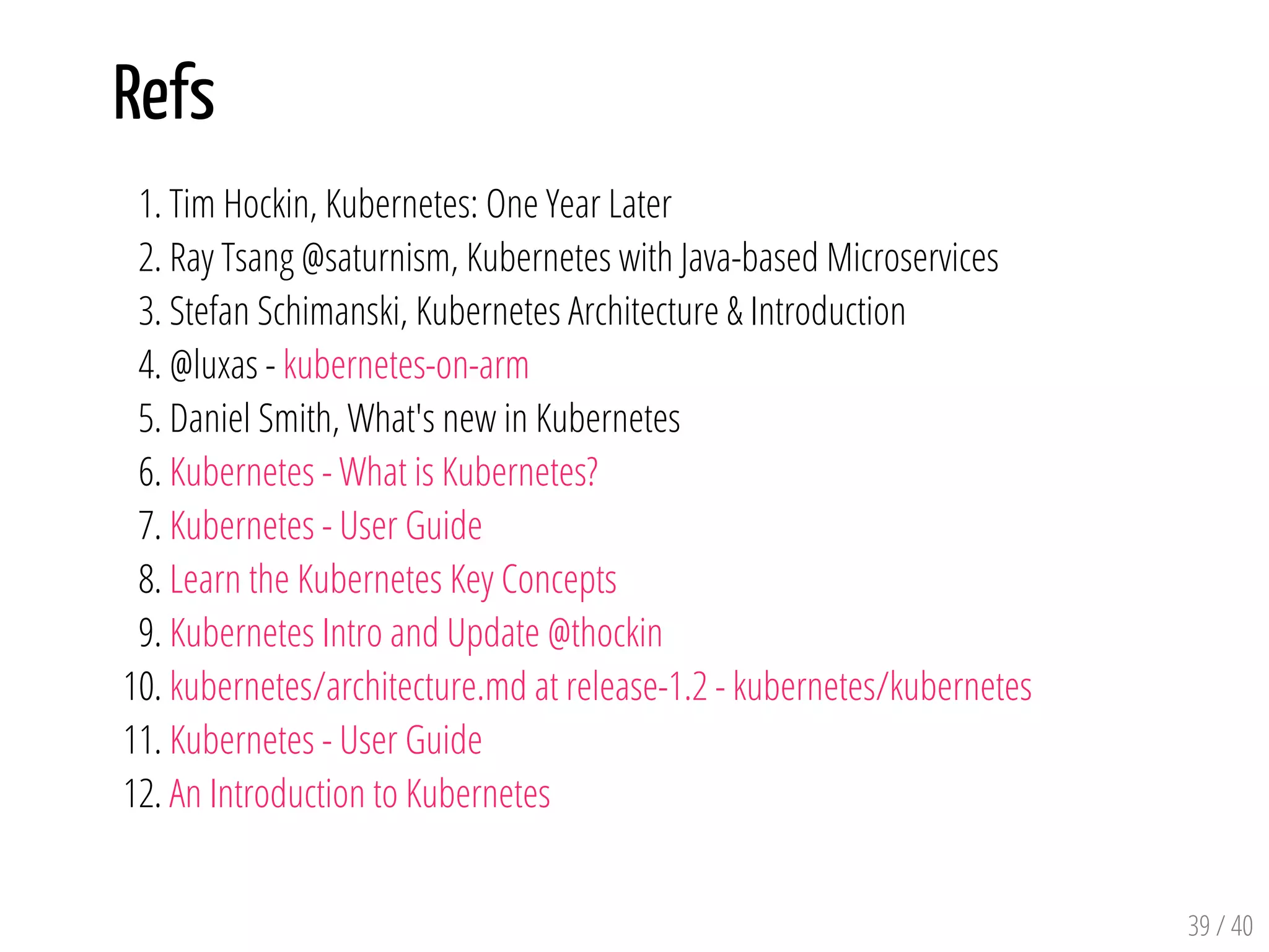 Refs
1. Tim Hockin, Kubernetes: One Year Later
2. Ray Tsang @saturnism, Kubernetes with Java-based Microservices
3. Stefan Schimanski, Kubernetes Architecture & Introduction
4. @luxas - kubernetes-on-arm
5. Daniel Smith, What's new in Kubernetes
6. Kubernetes - What is Kubernetes?
7. Kubernetes - User Guide
8. Learn the Kubernetes Key Concepts
9. Kubernetes Intro and Update @thockin
10. kubernetes/architecture.md at release-1.2 - kubernetes/kubernetes
11. Kubernetes - User Guide
12. An Introduction to Kubernetes
39 / 40
 