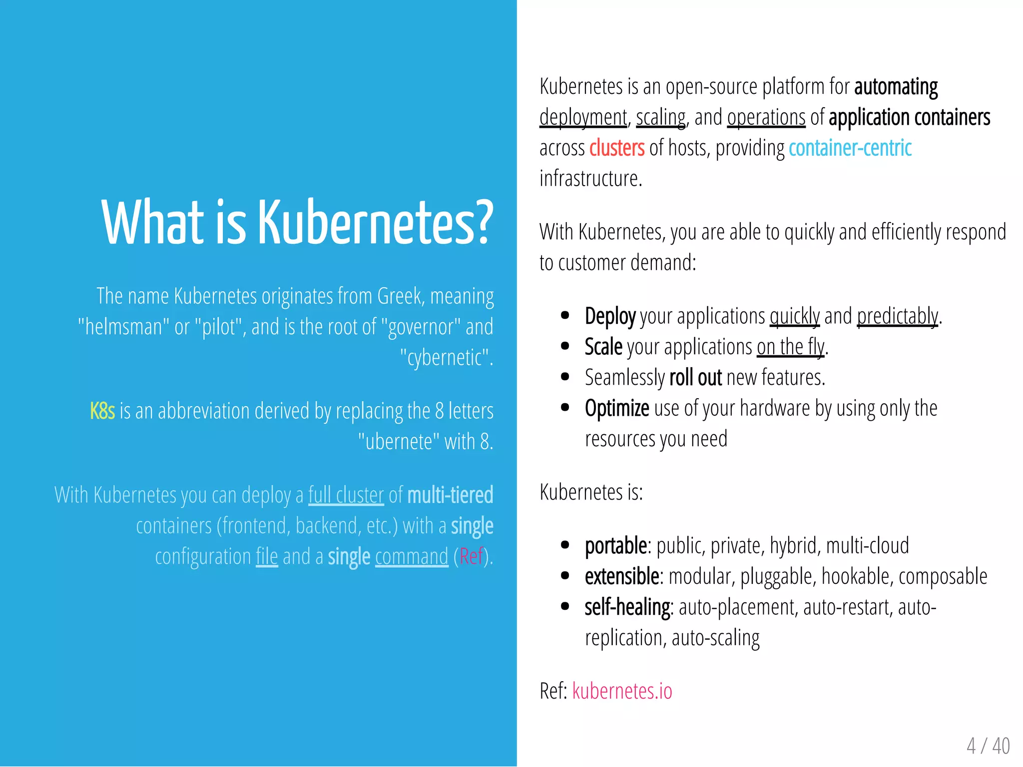 Kubernetes is an open-source platform for automating
deployment, scaling, and operations of application containers
across clusters of hosts, providing container-centric
infrastructure.
With Kubernetes, you are able to quickly and e ciently respond
to customer demand:
Deploy your applications quickly and predictably.
Scale your applications on the y.
Seamlessly roll out new features.
Optimize use of your hardware by using only the
resources you need
Kubernetes is:
portable: public, private, hybrid, multi-cloud
extensible: modular, pluggable, hookable, composable
self-healing: auto-placement, auto-restart, auto-
replication, auto-scaling
Ref: kubernetes.io
4 / 40
What is Kubernetes?
The name Kubernetes originates from Greek, meaning
"helmsman" or "pilot", and is the root of "governor" and
"cybernetic".
K8s is an abbreviation derived by replacing the 8 letters
"ubernete" with 8.
With Kubernetes you can deploy a full cluster of multi-tiered
containers (frontend, backend, etc.) with a single
con guration le and a single command (Ref).
 