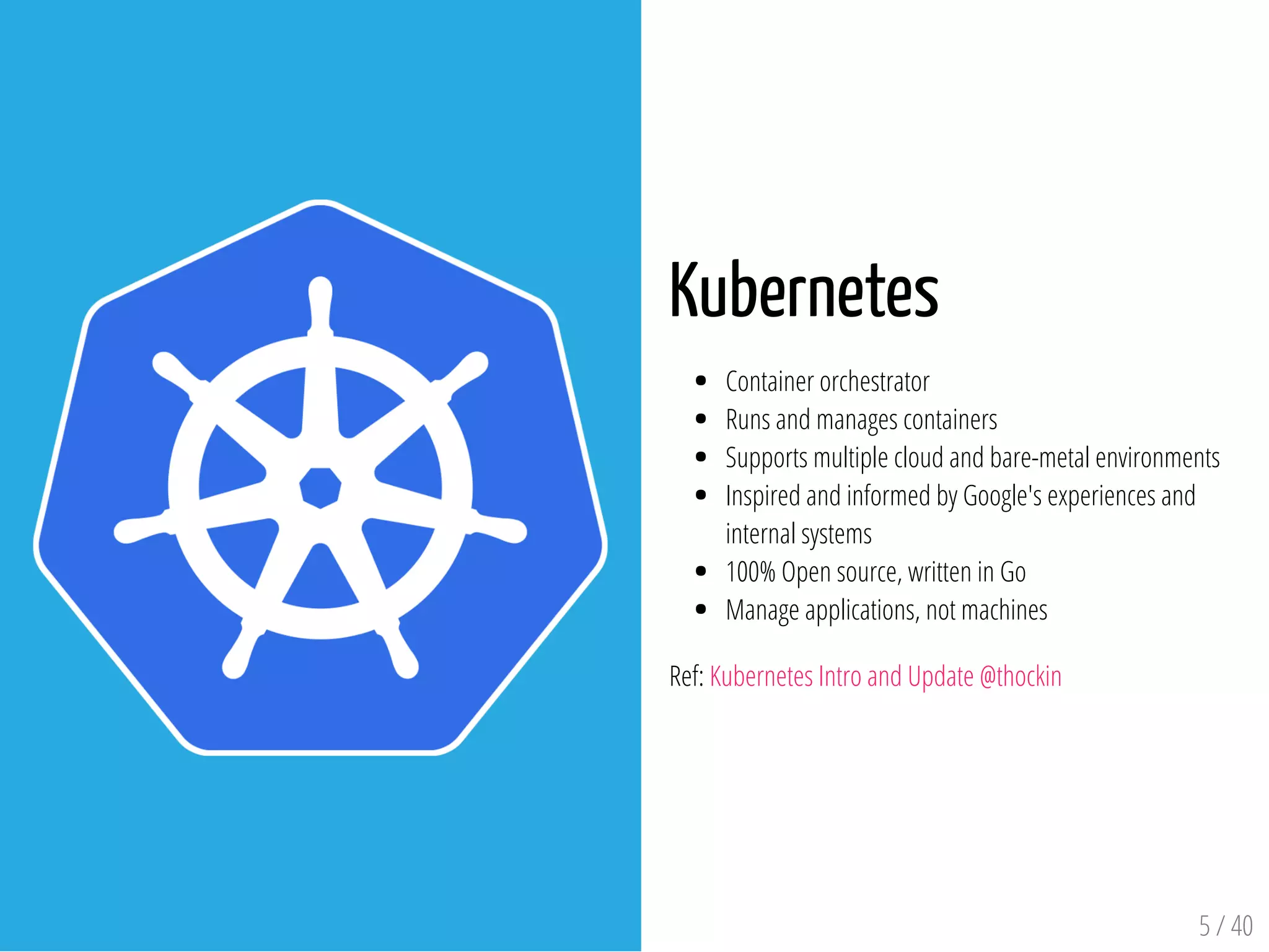 Kubernetes
Container orchestrator
Runs and manages containers
Supports multiple cloud and bare-metal environments
Inspired and informed by Google's experiences and
internal systems
100% Open source, written in Go
Manage applications, not machines
Ref: Kubernetes Intro and Update @thockin
5 / 40
 