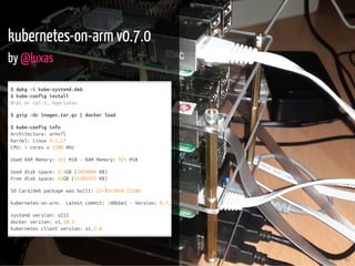 23 / 40
kubernetes-on-arm v0.7.0
by @luxas
$dpkg-ikube-systemd.deb
$kube-configinstall
#rpiorrpi-2,hypriotos
$gzip-dcimages.tar.gz|dockerload
$kube-configinfo
Architecture:armv7l
Kernel:Linux4.1.17
CPU:4coresx1200MHz
UsedRAMMemory:111MiB-RAMMemory:925MiB
Useddiskspace:2.4GB(2424044KB)
Freediskspace:11GB(11382472KB)
SDCard/debpackagewasbuilt:21-03-201621:06
kubernetes-on-arm: Latestcommit:1d0bbe1-Version:0.7.0
systemdversion:v215
dockerversion:v1.10.3
kubernetesclientversion:v1.2.0
 