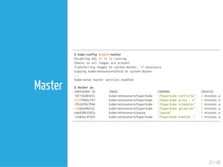 $kube-configenable-master
Disablingk8sifitisrunning
Checkssoallimagesarepresent
Transferringimagestosystem-docker,ifnecessary
Copyingkubernetesonarm/etcdtosystem-docker
...
Kubernetesmasterservicesenabled
$dockerps
CONTAINERID IMAGE COMMAND CREATED
7bf736d84451 kubernetesonarm/hyperkube "/hyperkubecontrolle" 2minutesago
5560f06bcf47 kubernetesonarm/hyperkube "/hyperkubeproxy--m" 2minutesago
0fb169567946 kubernetesonarm/hyperkube "/hyperkubescheduler" 2minutesago
11c03a40412c kubernetesonarm/hyperkube "/hyperkubeapiserver" 2minutesago
ede858b35dfa kubernetesonarm/pause "/pause" 2minutesago
5e38dac4fd19 kubernetesonarm/hyperkube "/hyperkubekubelet-" 3minutesago
25 / 40
Master
 
