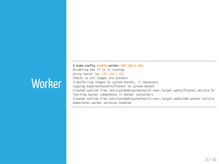 $kube-configenable-worker192.168.1.102
Disablingk8sifitisrunning
Usingmasterip:192.168.1.102
Checkssoallimagesarepresent
Transferringimagestosystem-docker,ifnecessary
Copyingkubernetesonarm/flanneltosystem-docker
Createdsymlinkfrom/etc/systemd/system/multi-user.target.wants/flannel.serviceto/u
Startingworkercomponentsindockercontainers
Createdsymlinkfrom/etc/systemd/system/multi-user.target.wants/k8s-worker.serviceto
Kubernetesworkerservicesenabled
26 / 40
Worker
 