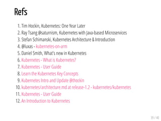 Refs
1. Tim Hockin, Kubernetes: One Year Later
2. Ray Tsang @saturnism, Kubernetes with Java-based Microservices
3. Stefan Schimanski, Kubernetes Architecture & Introduction
4. @luxas - kubernetes-on-arm
5. Daniel Smith, What's new in Kubernetes
6. Kubernetes - What is Kubernetes?
7. Kubernetes - User Guide
8. Learn the Kubernetes Key Concepts
9. Kubernetes Intro and Update @thockin
10. kubernetes/architecture.md at release-1.2 - kubernetes/kubernetes
11. Kubernetes - User Guide
12. An Introduction to Kubernetes
39 / 40
 