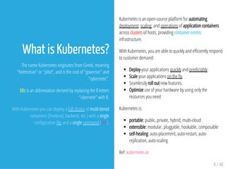 Kubernetes is an open-source platform for automating
deployment, scaling, and operations of application containers
across clusters of hosts, providing container-centric
infrastructure.
With Kubernetes, you are able to quickly and e ciently respond
to customer demand:
Deploy your applications quickly and predictably.
Scale your applications on the y.
Seamlessly roll out new features.
Optimize use of your hardware by using only the
resources you need
Kubernetes is:
portable: public, private, hybrid, multi-cloud
extensible: modular, pluggable, hookable, composable
self-healing: auto-placement, auto-restart, auto-
replication, auto-scaling
Ref: kubernetes.io
4 / 40
What is Kubernetes?
The name Kubernetes originates from Greek, meaning
"helmsman" or "pilot", and is the root of "governor" and
"cybernetic".
K8s is an abbreviation derived by replacing the 8 letters
"ubernete" with 8.
With Kubernetes you can deploy a full cluster of multi-tiered
containers (frontend, backend, etc.) with a single
con guration le and a single command (Ref).
 