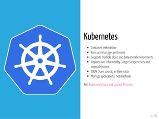 Kubernetes
Container orchestrator
Runs and manages containers
Supports multiple cloud and bare-metal environments
Inspired and informed by Google's experiences and
internal systems
100% Open source, written in Go
Manage applications, not machines
Ref: Kubernetes Intro and Update @thockin
5 / 40
 