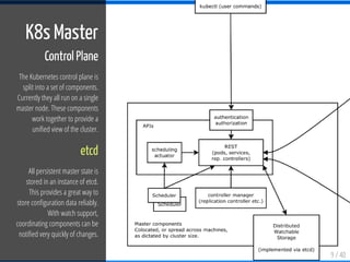 9 / 40
K8s Master
Control Plane
The Kubernetes control plane is
split into a set of components.
Currently they all run on a single
master node. These components
work together to provide a
uni ed view of the cluster.
etcd
All persistent master state is
stored in an instance of etcd.
This provides a great way to
store con guration data reliably.
With watch support,
coordinating components can be
noti ed very quickly of changes.
 