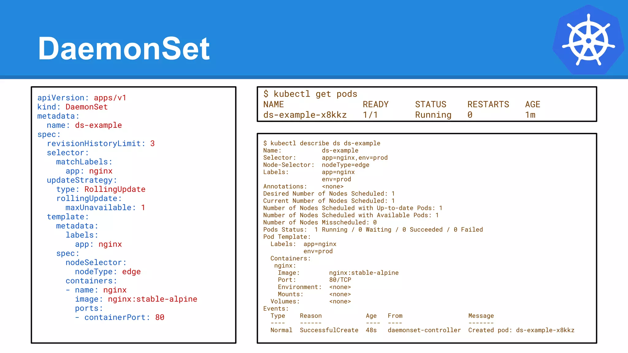 DaemonSet
$ kubectl describe ds ds-example
Name: ds-example
Selector: app=nginx,env=prod
Node-Selector: nodeType=edge
Labels: app=nginx
env=prod
Annotations: <none>
Desired Number of Nodes Scheduled: 1
Current Number of Nodes Scheduled: 1
Number of Nodes Scheduled with Up-to-date Pods: 1
Number of Nodes Scheduled with Available Pods: 1
Number of Nodes Misscheduled: 0
Pods Status: 1 Running / 0 Waiting / 0 Succeeded / 0 Failed
Pod Template:
Labels: app=nginx
env=prod
Containers:
nginx:
Image: nginx:stable-alpine
Port: 80/TCP
Environment: <none>
Mounts: <none>
Volumes: <none>
Events:
Type Reason Age From Message
---- ------ ---- ---- -------
Normal SuccessfulCreate 48s daemonset-controller Created pod: ds-example-x8kkz
apiVersion: apps/v1
kind: DaemonSet
metadata:
name: ds-example
spec:
revisionHistoryLimit: 3
selector:
matchLabels:
app: nginx
updateStrategy:
type: RollingUpdate
rollingUpdate:
maxUnavailable: 1
template:
metadata:
labels:
app: nginx
spec:
nodeSelector:
nodeType: edge
containers:
- name: nginx
image: nginx:stable-alpine
ports:
- containerPort: 80
$ kubectl get pods
NAME READY STATUS RESTARTS AGE
ds-example-x8kkz 1/1 Running 0 1m
 