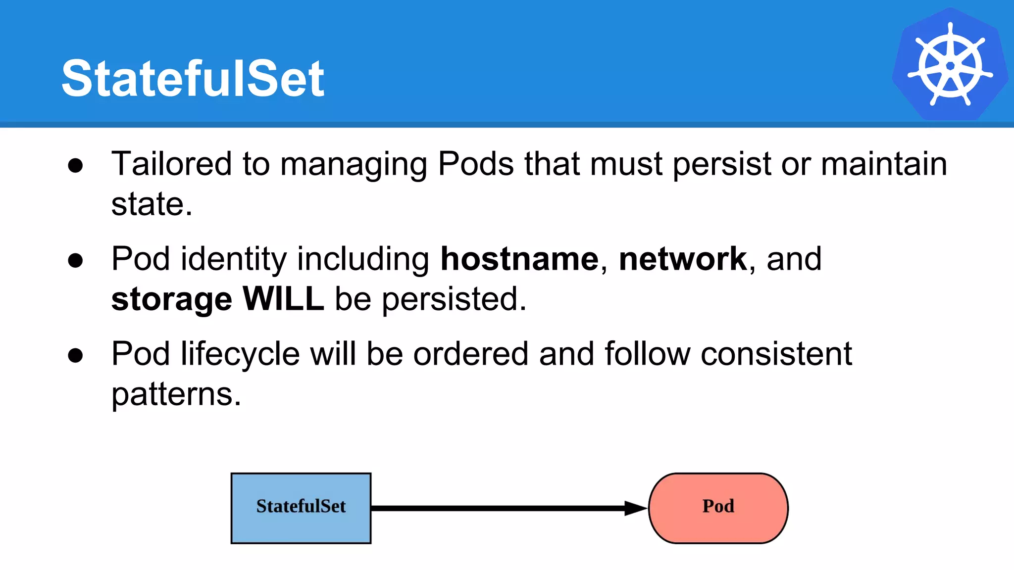 StatefulSet
● Tailored to managing Pods that must persist or maintain
state.
● Pod identity including hostname, network, and
storage WILL be persisted.
● Pod lifecycle will be ordered and follow consistent
patterns.
 